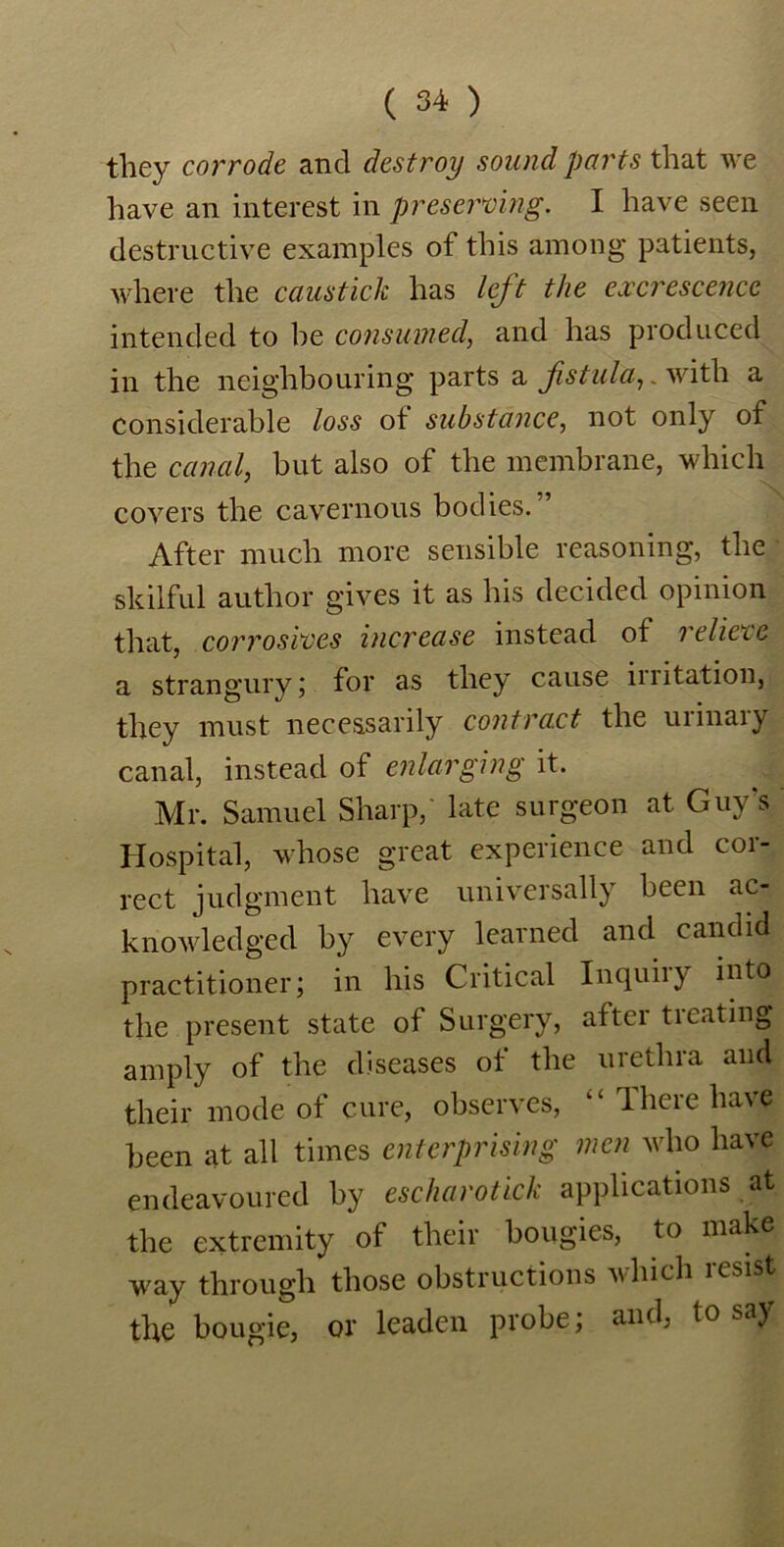 they corrode and destroy sound parts that we have an interest in preserving. I have seen destructive examples of this among patients, where the causticlc has left the excrescence intended to be consumed, and has produced in the neighbouring parts a fistula,. with a considerable loss ot substance, not only of the canal, but also of the membrane, which covers the cavernous bodies.” After much more sensible reasoning, the skilful author gives it as his decided opinion that, corrosives increase instead of relict e a strangury; for as they cause irritation, they must necessarily contract the uiinaiy canal, instead of enlarging it. Mr. Samuel Sharp, late surgeon at Guy’s Hospital, whose great experience and cor- rect judgment have universally been ac- knowledged by every learned and candid practitioner; in his Critical Inquiry into the present state of Surgery, after ti eating amply of the diseases of the urethra and their mode of cure, observes, “ There have been at all times enterprising men who have endeavoured by escharotick applications at the extremity of their bougies, to make way through those obstructions which lesist the bougie, or leaden probe; and, to say
