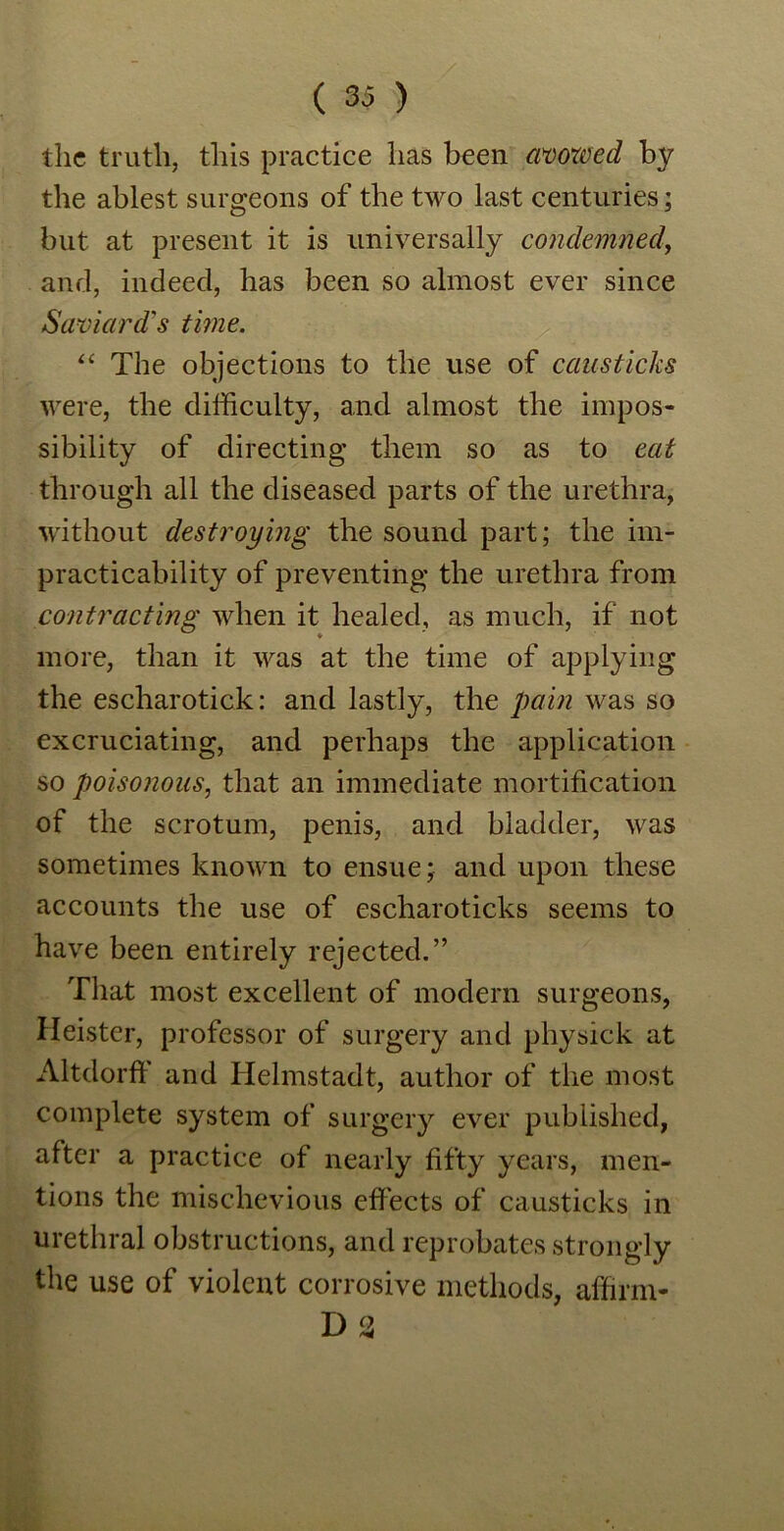 ( 33 ) the truth, this practice has been avowed by the ablest surgeons of the two last centuries; but at present it is universally condemned, and, indeed, has been so almost ever since Saviard's time. “ The objections to the use of causticks were, the difficulty, and almost the impos- sibility of directing them so as to eat through all the diseased parts of the urethra, without destroying the sound part; the im- practicability of preventing the urethra from contracting when it healed, as much, if not more, than it was at the time of applying the escharotick: and lastly, the pain was so excruciating, and perhaps the application so poisonous, that an immediate mortification of the scrotum, penis, and bladder, was sometimes known to ensue; and upon these accounts the use of escharoticks seems to have been entirely rejected.” That most excellent of modern surgeons, Heister, professor of surgery and physick at Altdorff and Helmstadt, author of the most complete system of surgery ever published, after a practice of nearly fifty years, men- tions the mischevious effects of causticks in urethral obstructions, and reprobates strongly the use of violent corrosive methods, affirm- 1)3