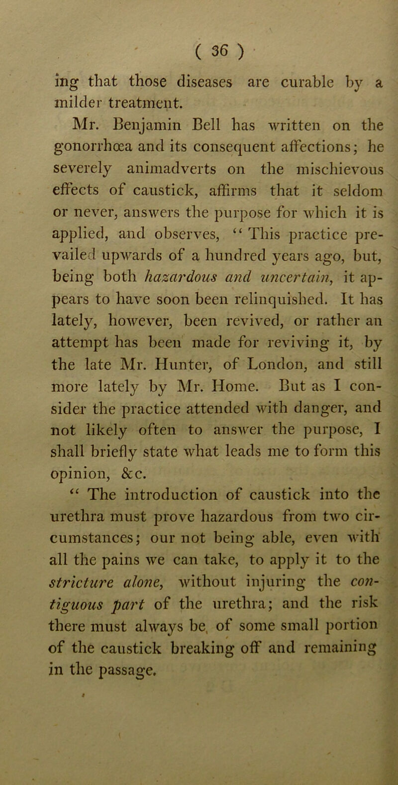 ing that those diseases are curable by a milder treatment. Mr. Benjamin Bell has written on the gonorrhoea and its consequent affections; he severely animadverts on the mischievous effects of caustick, affirms that it seldom or never, answers the purpose for which it is applied, and observes, “ This practice pre- vailed upwards of a hundred years ago, but, being both hazardous and uncertain, it ap- pears to have soon been relinquished. It has lately, however, been revived, or rather an attempt has been made for reviving it, by the late Mr. Hunter, of London, and still more lately by Mr. Home. But as I con- sider the practice attended with danger, and not likely often to answer the purpose, I shall briefly state what leads me to form this opinion, &e. “ The introduction of caustick into the urethra must prove hazardous from two cir- cumstances; our not being able, even with all the pains we can take, to apply it to the stricture alone, without injuring the con- tiguous part of the urethra; and the risk there must always be, of some small portion of the caustick breaking off and remaining in the passage.
