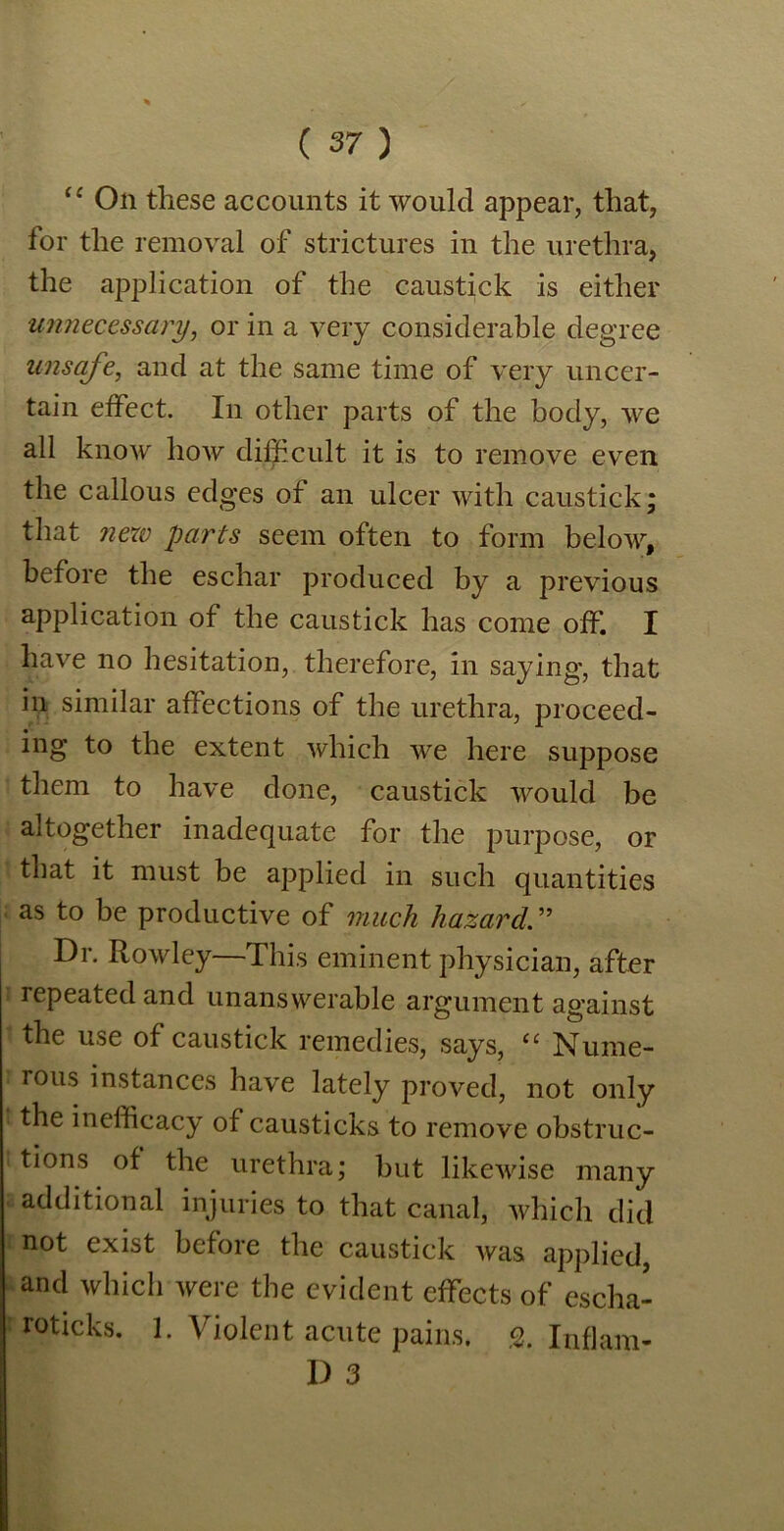 “ On these accounts it would appear, that, for the removal of strictures in the urethra, the application of the caustick is either unnecessary, or in a very considerable degree unsafe, and at the same time of very uncer- tain effect. In other parts of the body, we all know how difficult it is to remove even the callous edges of an ulcer with caustick; that new parts seem often to form below, before the eschar produced by a previous application of the caustick has come off. I have no hesitation, therefore, in saying, that in similar affections of the urethra, proceed- ing to the extent which we here suppose them to have done, caustick would be altogether inadequate for the purpose, or that it must be applied in such quantities as to be productive of much hazard. ” Dr. Rowley—This eminent physician, after repeated and unanswerable argument against the use of caustick remedies, says, “ Nume- rous instances have lately proved, not only the inefficacy of causticks to remove obstruc- tions of the urethra; but likewise many additional injuries to that canal, which did 1 not exist bcfoie the caustick was applied, and which were the evident effects of escha- roticks. 1. Violent acute pains. % Inflam- I) 3