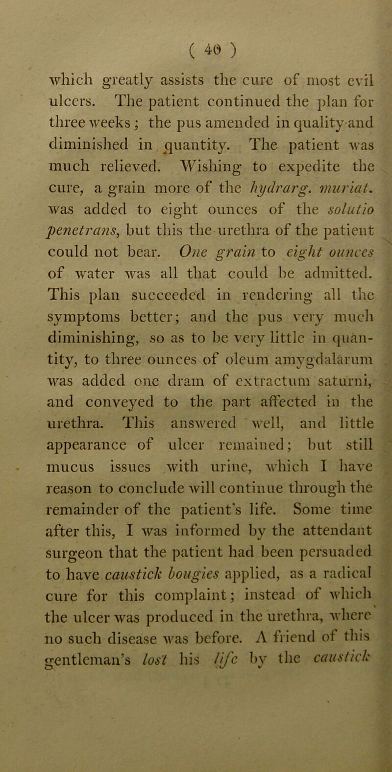 which greatly assists the cure of most evil ulcers. The patient continued the plan for three weeks; the pus amended in qualityand diminished in quantity. The patient was much relieved. Wishing to expedite the cure, a grain more of the hydrarg. muriat. was added to eight ounces of the solutio penetrans, but this the urethra of the patient could not bear. One grain to eight ounces of water was all that could be admitted. This plan succeeded in rendering all the symptoms better; and the pus very much diminishing, so as to be very little in quan- tity, to three ounces of oleum amygdalarum was added one dram of extraction saturni, and conveyed to the part affected in the urethra. This answered well, and little appearance of ulcer remained; but still mucus issues with urine, which I have reason to conclude will continue through the remainder of the patient’s life. Some time after this, I was informed bv the attendant surgeon that the patient had been persuaded to have causticli bougies applied, as a radical cure for this complaint; instead of which the ulcer was produced in the urethra, where no such disease was before. A friend of this gentleman’s lost his life by the cans tick