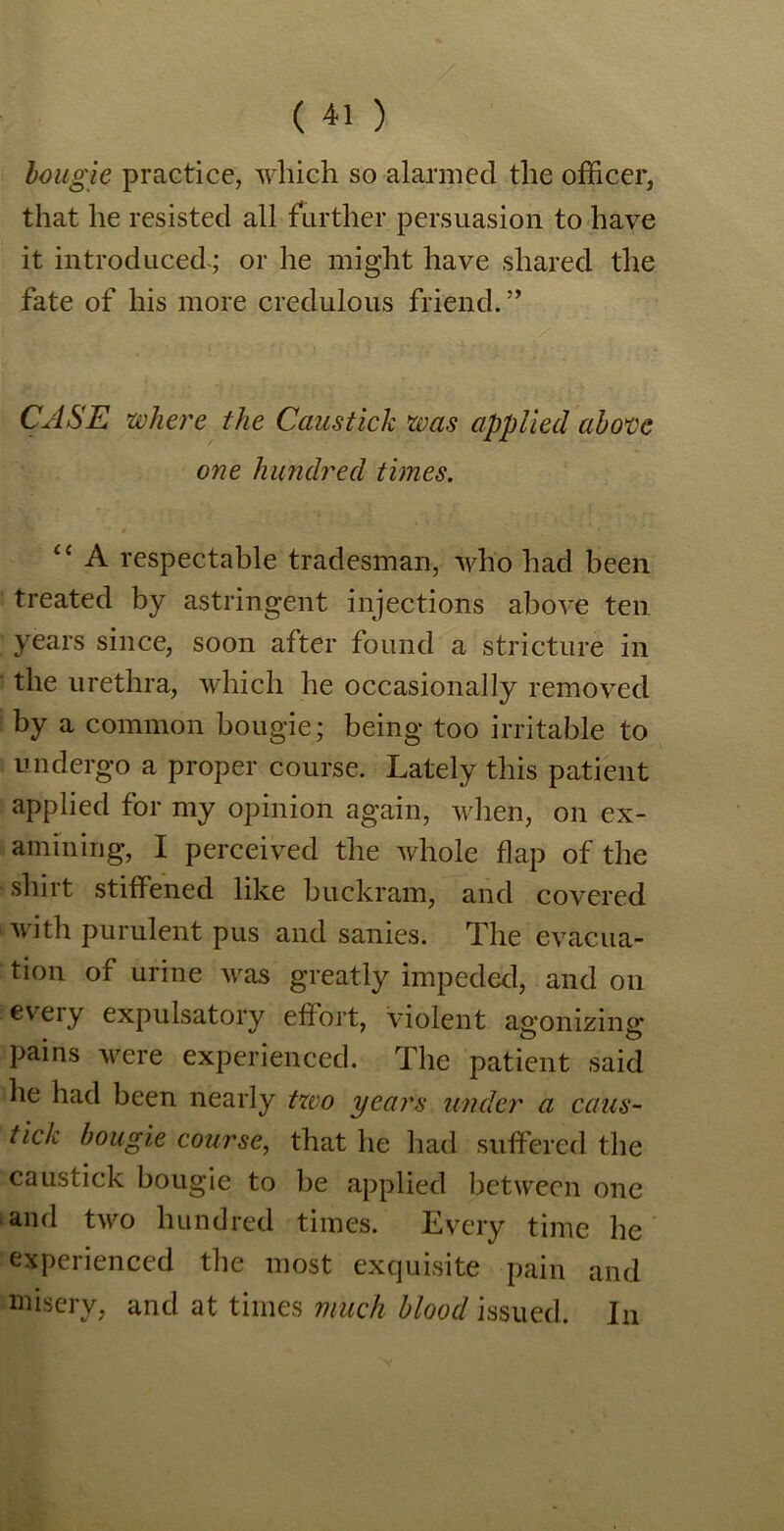 bougie practice, which so alarmed the officer, that he resisted all further persuasion to have it introducedor he might have shared the fate of his more credulous friend.” CASE where the Caustich was applied above one hundred times. cc A respectable tradesman, who had been treated by astringent injections above ten years since, soon after found a stricture in the urethra, which he occasionally removed by a common bougie; being too irritable to undergo a proper course. Lately this patient applied for my opinion again, when, on ex- amining, I perceived the whole flap of the shirt stiffened like buckram, and covered with purulent pus and sanies. The evacua- tion of urine was greatly impeded, and on every expulsatory effort, violent agonizing pains were experienced. The patient said he had been nearly two years under a caus- tich bougie course, that he had suffered the caustick bougie to be applied between one and two hundred times. Every time he experienced the most exquisite pain and misery, and at times much blood issued. In