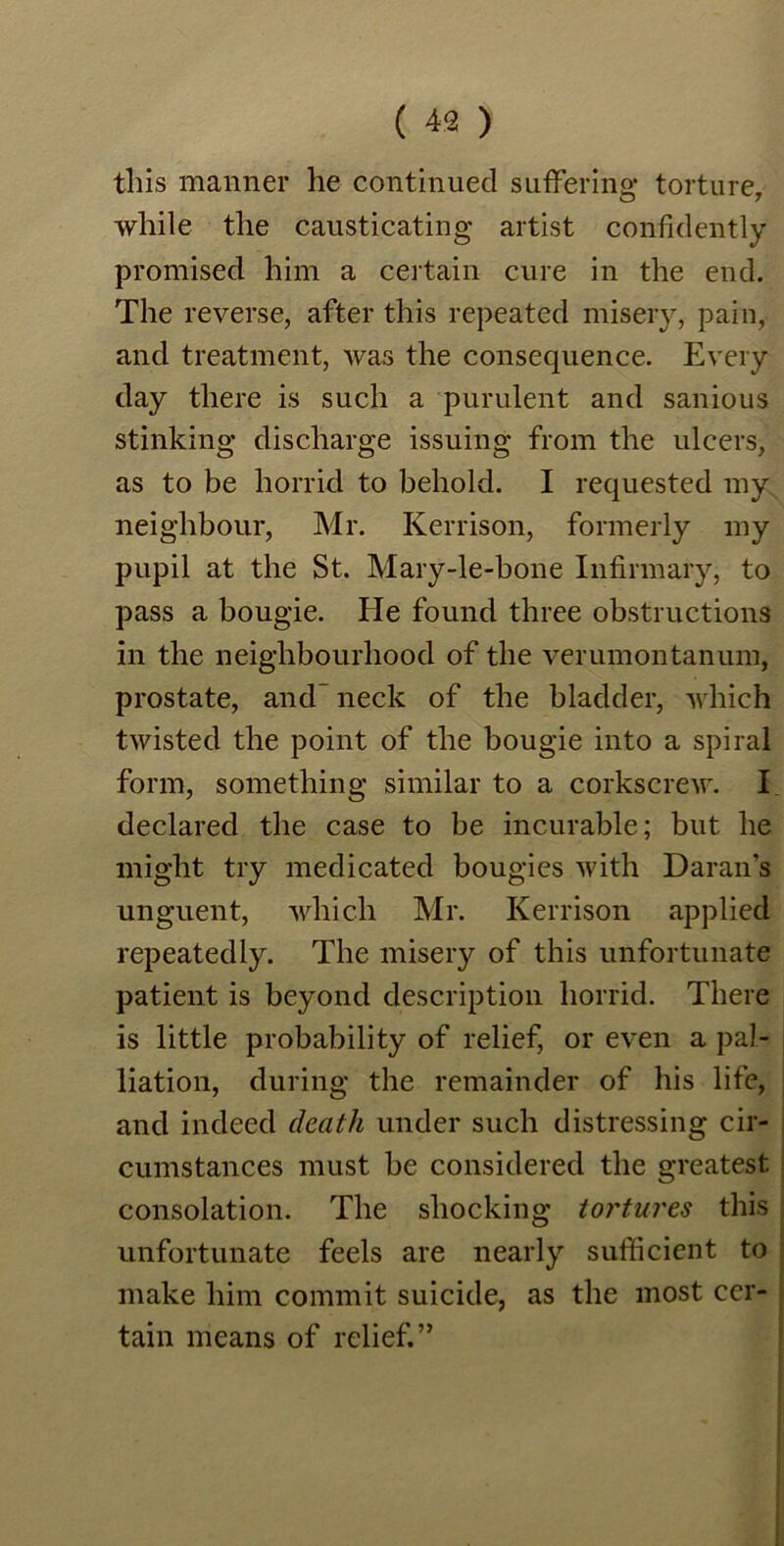this manner he continued suffering torture, while the causticating artist confidently promised him a certain cure in the end. The reverse, after this repeated misery, pain, and treatment, Avas the consequence. Every day there is such a purulent and sanious stinking discharge issuing from the ulcers, as to be horrid to behold. I requested my neighbour, Mr. Kerrison, formerly my pupil at the St. Mary-le-bone Infirmary, to pass a bougie. He found three obstructions in the neighbourhood of the verumontanum, prostate, and- neck of the bladder, which tAvisted the point of the bougie into a spiral form, something similar to a corkscrew. I declared the case to be incurable; but he might try medicated bougies Avith Daran’s unguent, Avliicli Mr. Kerrison applied repeatedly. The misery of this unfortunate patient is beyond description horrid. There is little probability of relief, or even a pal- liation, during the remainder of his life, and indeed death under such distressing cir- cumstances must be considered the greatest consolation. The shocking tortures this unfortunate feels are nearly sufficient to make him commit suicide, as the most cer- tain means of relief.”