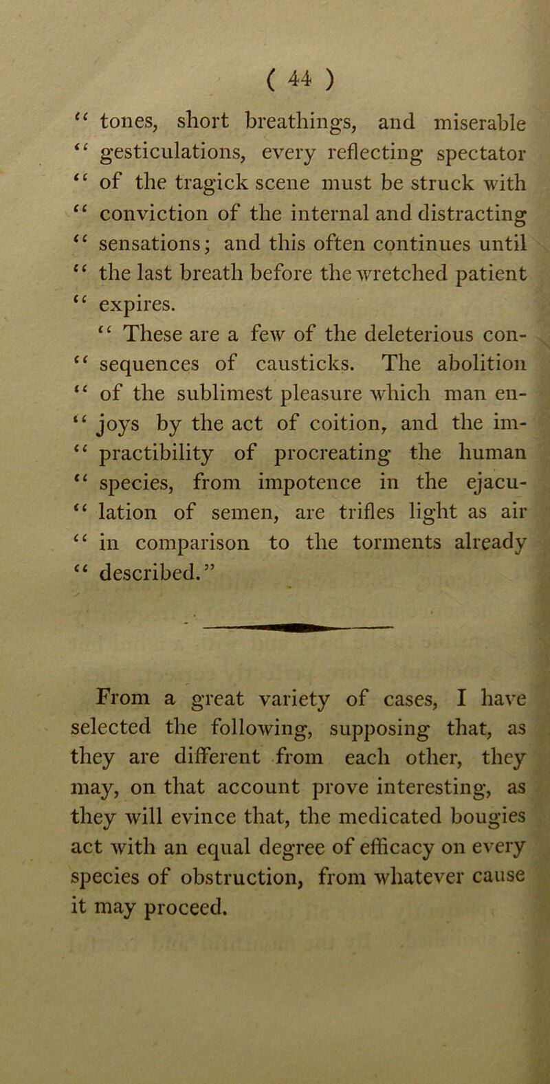 a i i ££ £ £ £ £ £ £ £ £ £ £ t £ £ £ f £ £ £ £ £ £ £ tones, short breathings, and miserable gesticulations, every reflecting spectator of the tragick scene must be struck with conviction of the internal and distracting sensations; and this often continues until the last breath before the wretched patient expires. “ These are a few of the deleterious con- sequences of causticks. The abolition of the sublimest pleasure which man en- joys by the act of coition, and the im- practibility of procreating the human species, from impotence in the ejacu- lation of semen, are trifles light as air in comparison to the torments already described. ” From a great variety of cases, I have selected the following, supposing that, as they are different from each other, they may, on that account prove interesting, as they will evince that, the medicated bougies act with an equal degree of efficacy on every species of obstruction, from whatever cause it may proceed.