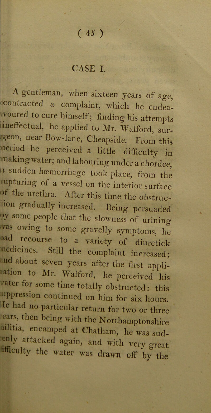 CASE I. A gentleman, when sixteen years of age, contracted a complaint, which he endea- voured to cure himself; finding his attempts ineffectual, he applied to Mr. Walford, sur- Lgeon, near Bow-lane, Cheapside. From this Period he perceived a little difficulty in naking water; and labouring under a chordee, 11 sudden haemorrhage took place, from the lupturing of a vessel on the interior surface >,f the urethra- # After this time the obstruc- ion giadually increased. Being persuaded »>y some people that the slowness of urinino* ras owing to some gravelly symptoms, he nad recourse to a variety of diuretick nedicines. Still the complaint increased; Lnd about seven years after the first appli- atmn to Mr. Walford, he perceived his niter for some time totally obstructed: this oppression continued on him for six hours. Ie had no paiticular return for two or three cars, then being with the Northamptonshire nhtia, encamped at Chatham, he was sud- enly attacked again, and with very great Mnculty the water was drawn off by the
