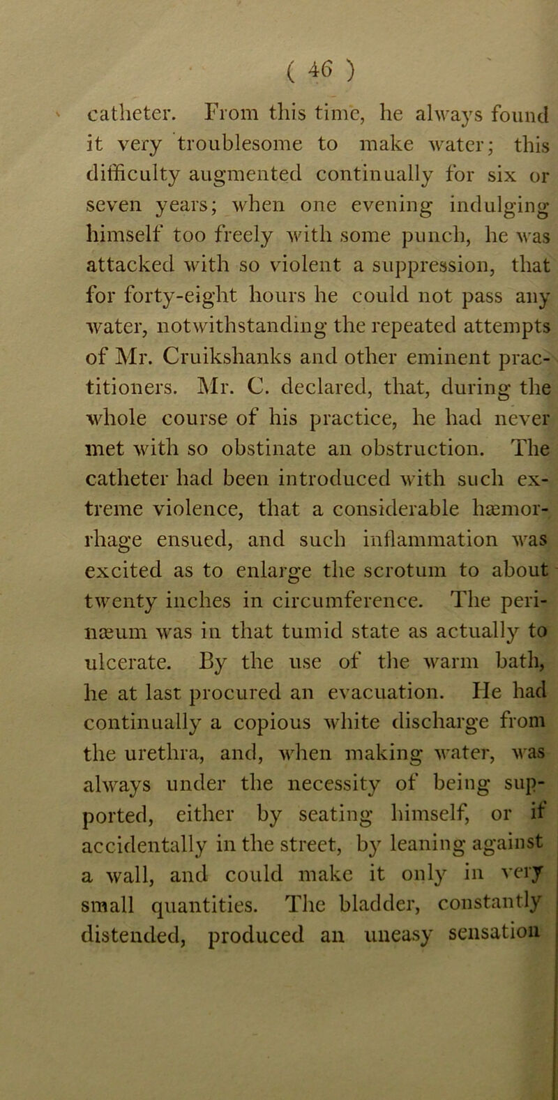 catheter. From this time, he always found it very troublesome to make water; this difficulty augmented continually for six or seven years; when one evening indulging himself too freely with some punch, he was attacked with so violent a suppression, that for forty-eight hours he could not pass any water, notwithstanding the repeated attempts of Mr. Cruikshanks and other eminent prac- titioners. Mr. C. declared, that, during the whole course of his practice, he had never met with so obstinate an obstruction. The catheter had been introduced with such ex- treme violence, that a considerable haemor- rhage ensued, and such inflammation was excited as to enlarge the scrotum to about twenty inches in circumference. The peri- lKEum was in that tumid state as actually to ulcerate. By the use of the warm bath, he at last procured an evacuation. He had continually a copious white discharge from the urethra, and, when making water, was always under the necessity of being sup- ported, either by seating himself, or it accidentally in the street, by leaning against a wall, and could make it only in very small quantities. The bladder, constantly distended, produced an uneasy sensation