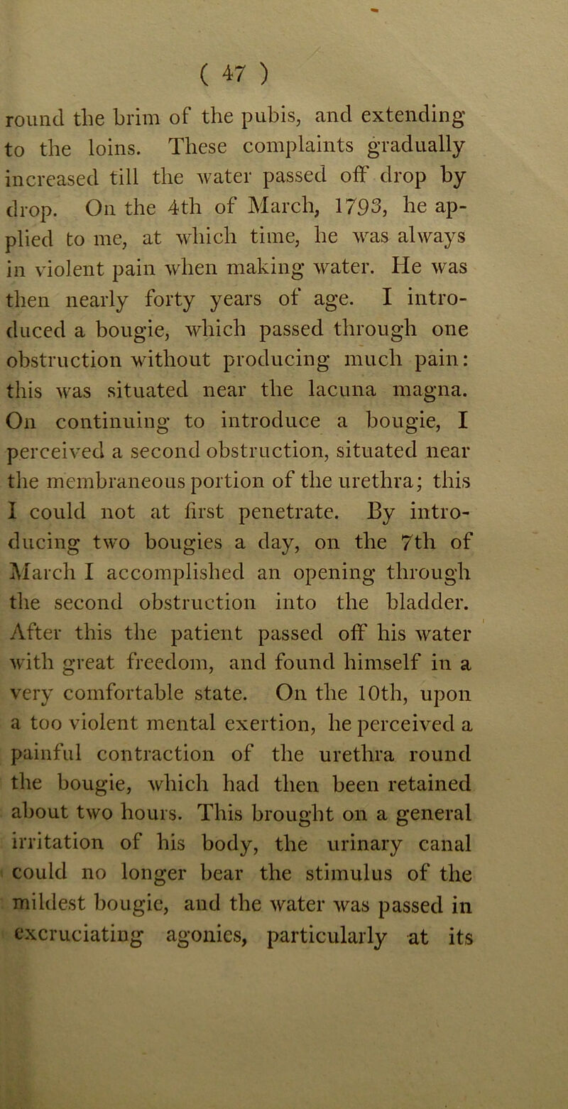 round the brim of the pubis, and extending to the loins. These complaints gradually increased till the water passed off drop by drop. On the 4th of March, 1793, he ap- plied to me, at which time, he was always in violent pain when making water. He was then nearly forty years of age. I intro- duced a bougie, which passed through one obstruction without producing much pain: this was situated near the lacuna magna. On continuing to introduce a bougie, I perceived a second obstruction, situated near the membraneous portion of the urethra; this I could not at first penetrate. By intro- ducing two bougies a day, on the 7th of March I accomplished an opening through the second obstruction into the bladder. After this the patient passed off his water with great freedom, and found himself in a very comfortable state. On the 10th, upon a too violent mental exertion, he perceived a painful contraction of the urethra round the bougie, which had then been retained about two hours. This brought on a general irritation of his body, the urinary canal could no longer bear the stimulus of the mildest bougie, and the water was passed in excruciating agonies, particularly at its