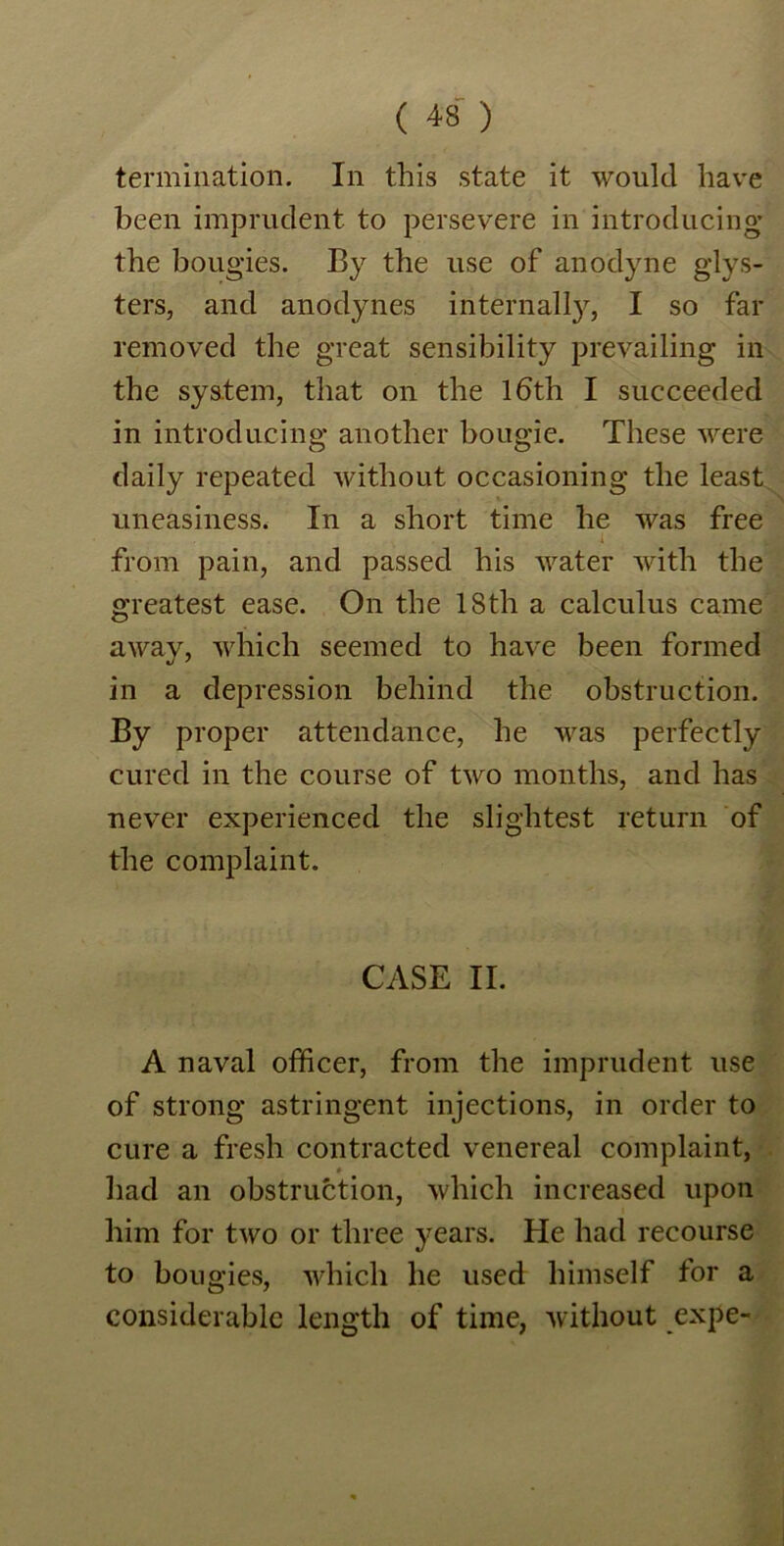 termination. In this state it would have been imprudent to persevere in introducing the bougies. By the use of anodyne g-lys- ters, and anodynes internalty, I so far removed the great sensibility prevailing in the system, that on the lbth I succeeded in introducing another bougie. These were daily repeated without occasioning the least uneasiness. In a short time he was free from pain, and passed his water with the greatest ease. On the 18th a calculus came away, which seemed to have been formed in a depression behind the obstruction. By proper attendance, he was perfectly cured in the course of two months, and has never experienced the slightest return of the complaint. CASE II. A naval officer, from the imprudent use of strong astringent injections, in order to cure a fresh contracted venereal complaint, had an obstruction, which increased upon him for two or three years. He had recourse to bougies, which he used himself for a considerable length of time, without expe-