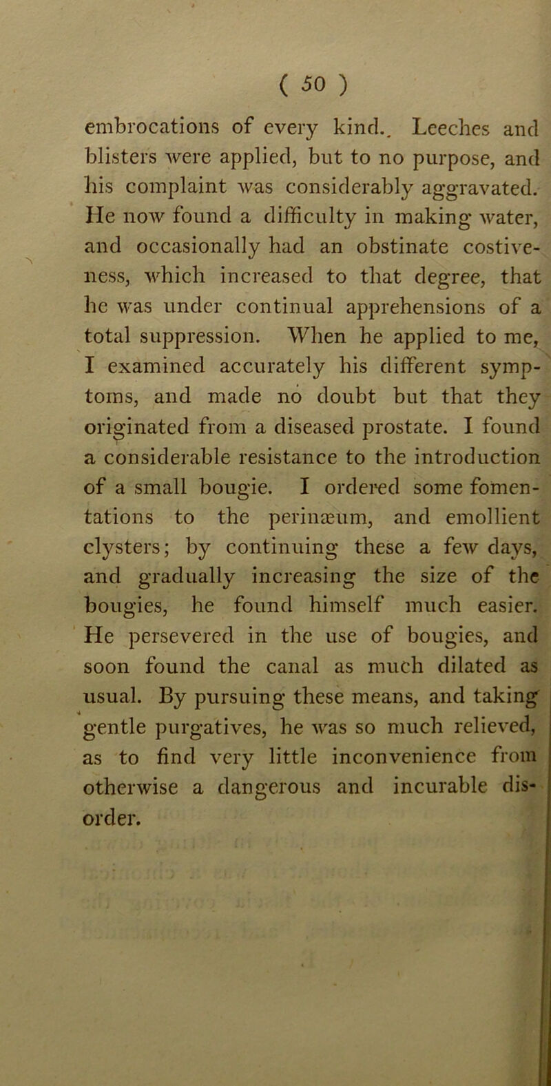 embrocations of every kind.. Leeches and blisters were applied, but to no purpose, and his complaint was considerably aggravated. He now found a difficulty in making water, and occasionally had an obstinate costive- ness, which increased to that degree, that he was under continual apprehensions of a total suppression. When he applied to me, I examined accurately his different symp- toms, and made no doubt but that they originated from a diseased prostate. I found a considerable resistance to the introduction of a small bougie. I ordered some fomen- tations to the perinaeum, and emollient clysters; by continuing these a few days, and gradually increasing the size of the bougies, he found himself much easier. He persevered in the use of bougies, and soon found the canal as much dilated as usual. By pursuing these means, and taking gentle purgatives, he was so much relieved, as to find very little inconvenience from otherwise a dangerous and incurable dis- order.