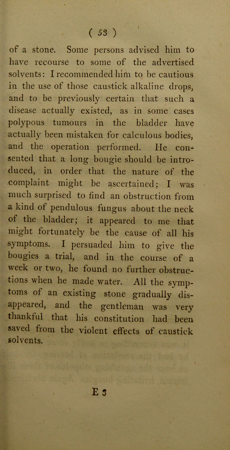of a stone. Some persons advised him to have recourse to some of the advertised solvents: I recommended him to be cautious in the use of those caustick alkaline drops, and to be previously certain that such a disease actually existed, as in some cases polypous tumours in the bladder have actually been mistaken for calculous bodies, and the operation performed. He con- sented that a long bougie should be intro- duced, in order that the nature of the complaint might be ascertained; I was much surprised to find an obstruction from a kind of pendulous fungus about the neck of the bladder; it appeared to me that might fortunately be the cause of all his symptoms. I persuaded him to give the bougies a trial, and in the course of a week or two, he found no further obstruc- tions when he made water. All the symp- toms of an existing stone gradually dis- appeared, and the gentleman was very thankful that his constitution had been sa\ed from the violent effects of caustick solvents.