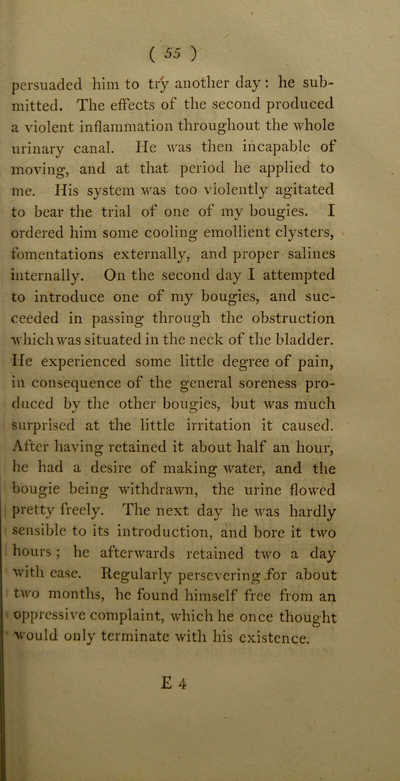persuaded him to try another day: he sub- mitted. The effects of the second produced a violent inflammation throughout the whole urinary canal. He was then incapable of moving, and at that period he applied to me. His system was too violently agitated to bear the trial of one of my bougies. I ordered him some cooling emollient clysters, fomentations externally, and proper salines internally. On the second day I attempted to introduce one of my bougies, and suc- ceeded in passing through the obstruction which was situated in the neck of the bladder. He experienced some little degree of pain, in consequence of the general soreness pro- duced by the other bougies, but was much surprised at the little irritation it caused. After having retained it about half an hour, he had a desire of making water, and the bougie being withdrawn, the urine flowed pretty freely. The next day he was hardly sensible to its introduction, and bore it two hours; he afterwards retained two a day with ease. Regularly persevering .for about two months, he found himself free from an oppressive complaint, which he once thought would only terminate with his existence.