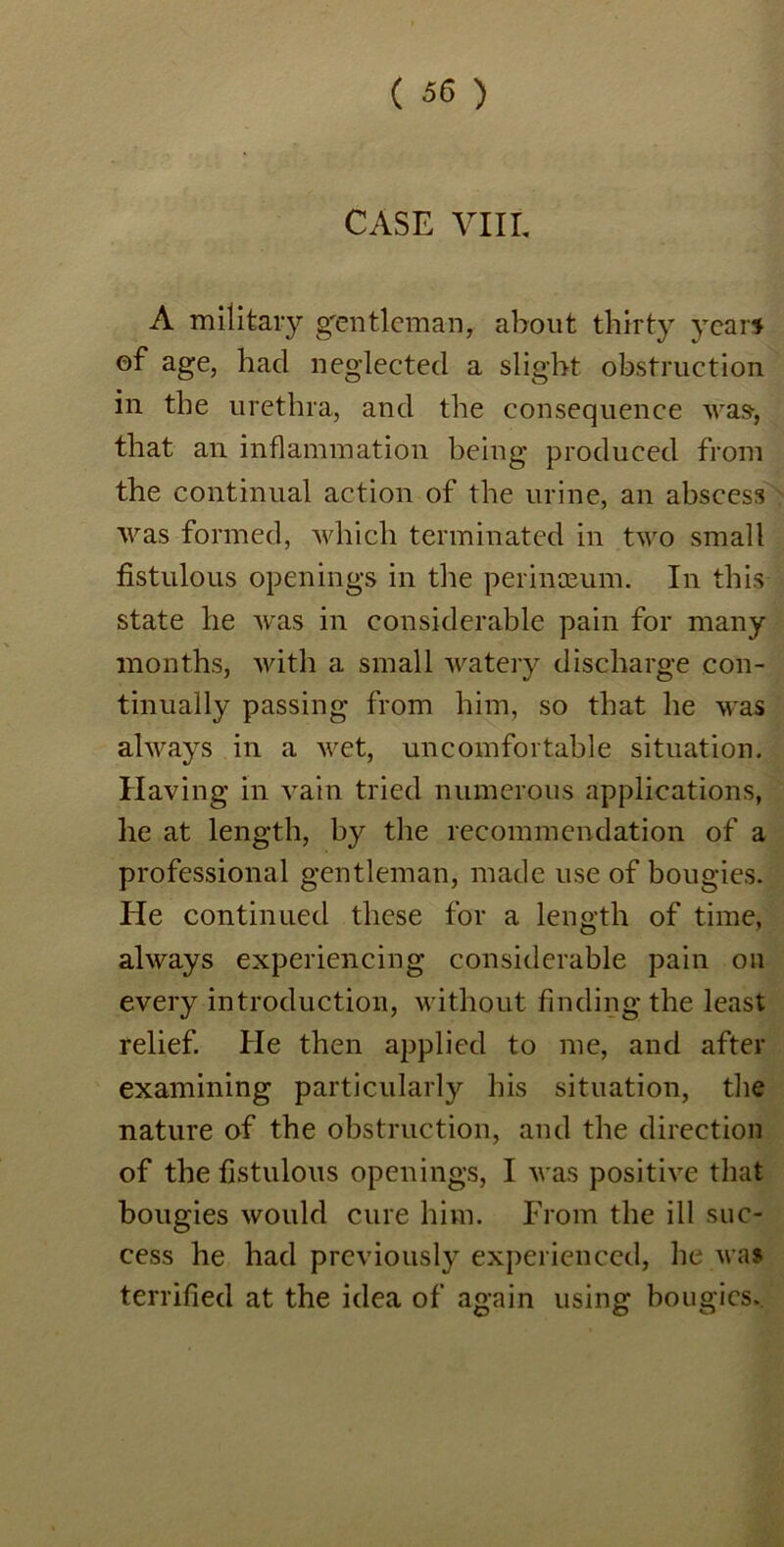 CASE VIII. A military gentleman, about thirty years of age, had neglected a slight obstruction in the urethra, and the consequence was, that an inflammation being produced from the continual action of the urine, an abscess was formed, which terminated in two small fistulous openings in the perinoeum. In this state he was in considerable pain for many months, with a small watery discharge con- tinually passing from him, so that he was always in a wet, uncomfortable situation. Having in vain tried numerous applications, he at length, by the recommendation of a professional gentleman, made use of bougies. He continued these for a length of time, always experiencing considerable pain on every introduction, without finding the least relief. He then applied to me, and after examining particularly his situation, the nature of the obstruction, and the direction of the fistulous openings, I was positive that bougies would cure him. From the ill suc- cess he had previously experienced, he was terrified at the idea of again using bougies.