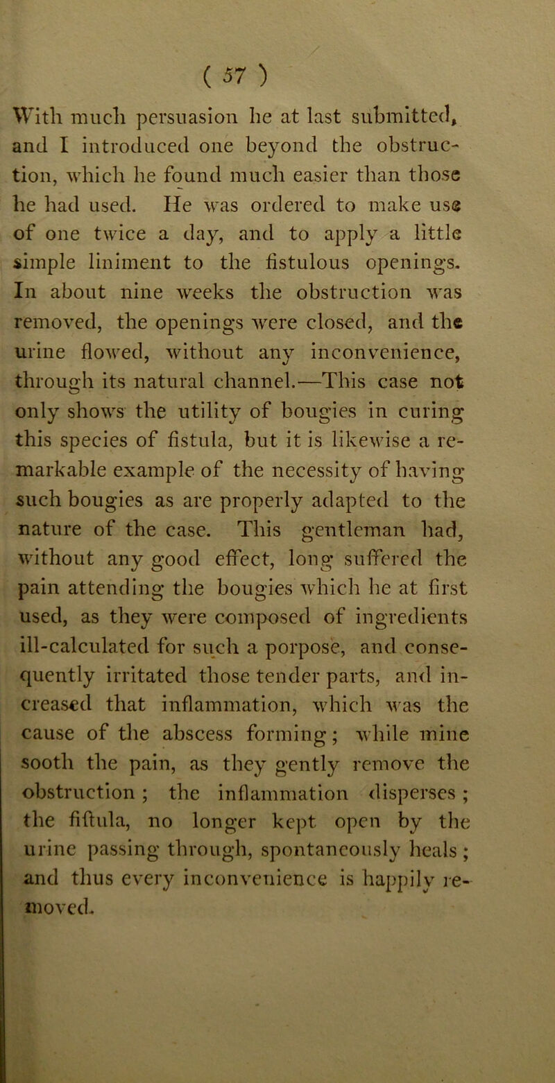 With much persuasion he at last submitted, and I introduced one beyond the obstruc- tion, which he found much easier than those he had used. He was ordered to make use of one twice a day, and to apply a little simple liniment to the fistulous openings. In about nine weeks the obstruction was removed, the openings were closed, and the urine flowed, without any inconvenience, through its natural channel.-—This case not only shows the utility of bougies in curing this species of fistula, but it is likewise a re- markable example of the necessity of having such bougies as are properly adapted to the nature of the case. This gentleman had, without any good effect, long suffered the pain attending the bougies which he at first used, as they were composed of ingredients ill-calculated for such a porpose, and conse- quently irritated those tender parts, and in- creased that inflammation, which was the cause of the abscess forming; while mine sooth the pain, as they gently remove the obstruction ; the inflammation disperses; the fiftula, no longer kept open by the urine passing through, spontaneously heals; and thus every inconvenience is happily re- moved.