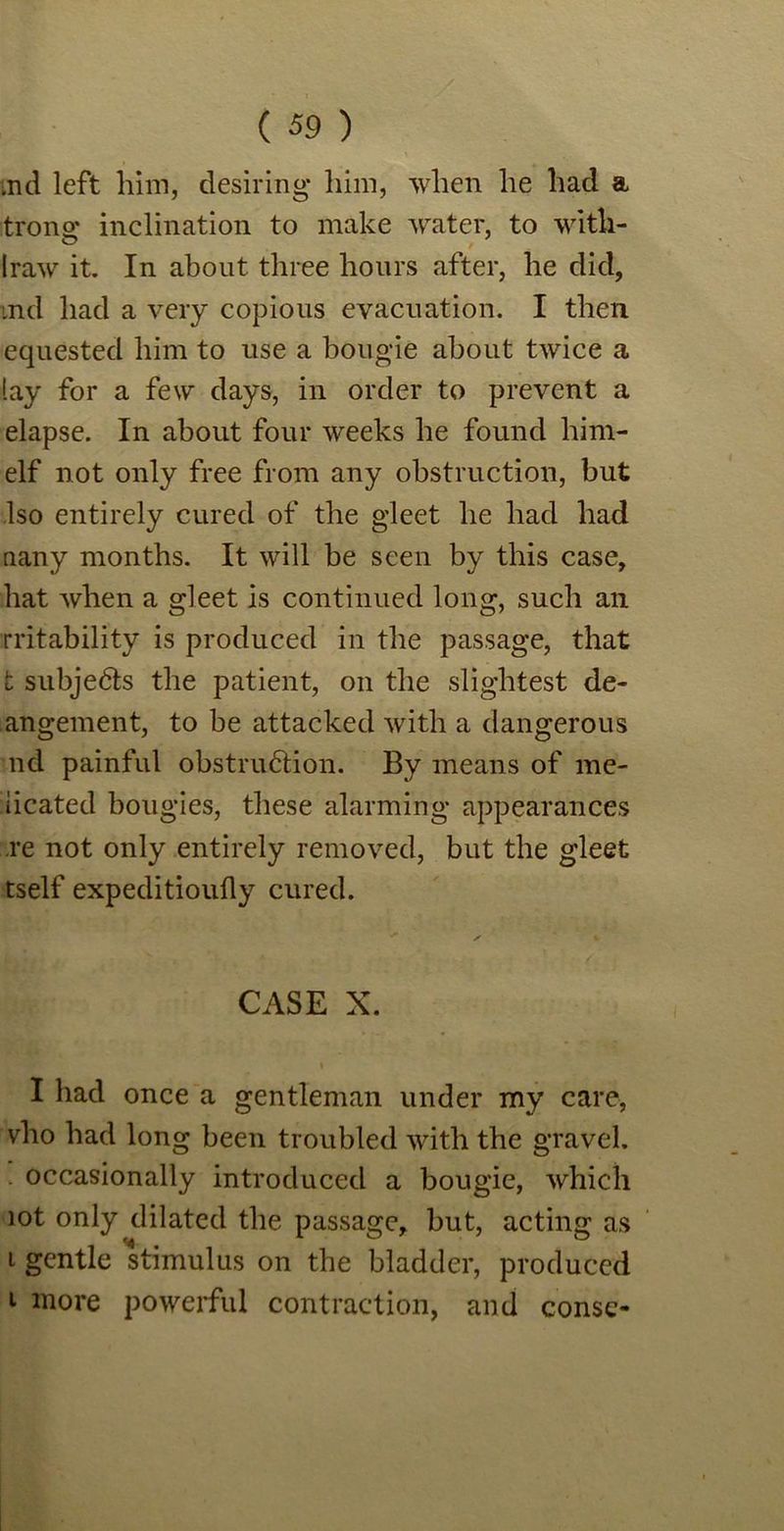 md left him, desiring* him, when he had a trono; inclination to make water, to with- Iraw it. In about three hours after, he did, md had a very copious evacuation. I then equested him to use a bougie about twice a lay for a few days, in order to prevent a elapse. In about four weeks he found him- elf not only free from any obstruction, but Iso entirely cured of the gleet he had had nany months. It will be seen by this case, hat when a gleet is continued long, such an rritability is produced in the passage, that t subjects the patient, on the slightest de- angement, to be attacked with a dangerous nd painful obstruction. By means of me- iicated bougies, these alarming appearances re not only entirely removed, but the gleet tself expeditioufly cured. CASE X. t I had once a gentleman under my care, vho had long been troubled with the gravel. occasionally introduced a bougie, which lot only dilated the passage, but, acting as i gentle stimulus on the bladder, produced 1 more powerful contraction, and const-
