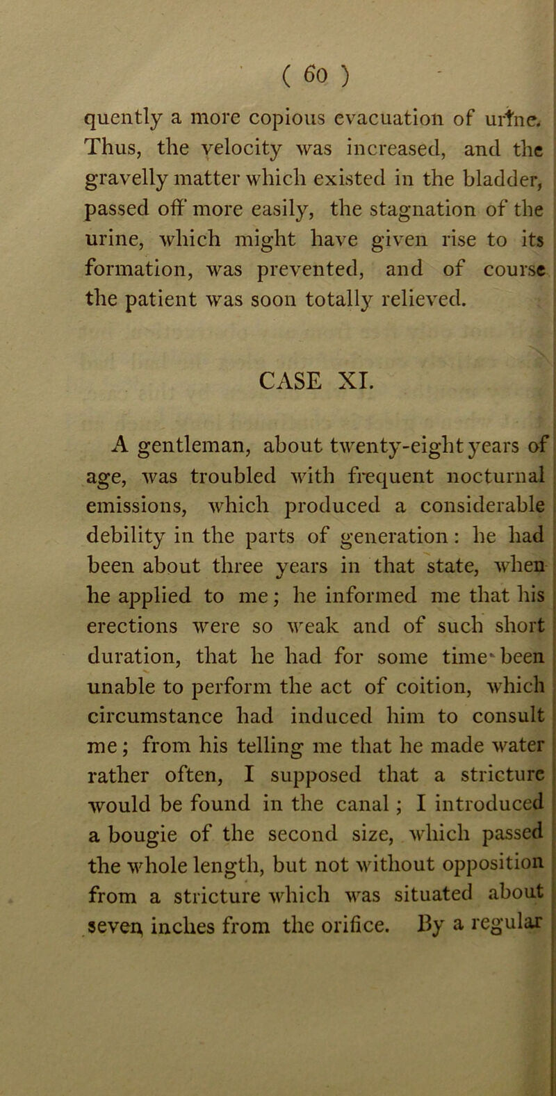 quently a more copious evacuation of urine. Thus, the velocity was increased, and the gravelly matter which existed in the bladder, passed off’ more easily, the stagnation of the urine, which might have given rise to its formation, was prevented, and of course the patient was soon totally relieved. CASE XI. A gentleman, about twenty-eight years of age, was troubled with frequent nocturnal emissions, which produced a considerable debility in the parts of generation: he had been about three years in that state, when he applied to me; he informed me that his erections were so weak and of such short duration, that he had for some time* been unable to perform the act of coition, which circumstance had induced him to consult me; from his telling me that he made water rather often, I supposed that a stricture would be found in the canal; I introduced a bougie of the second size, which passed the whole length, but not without opposition from a stricture which was situated about sever* inches from the orifice. By a regular