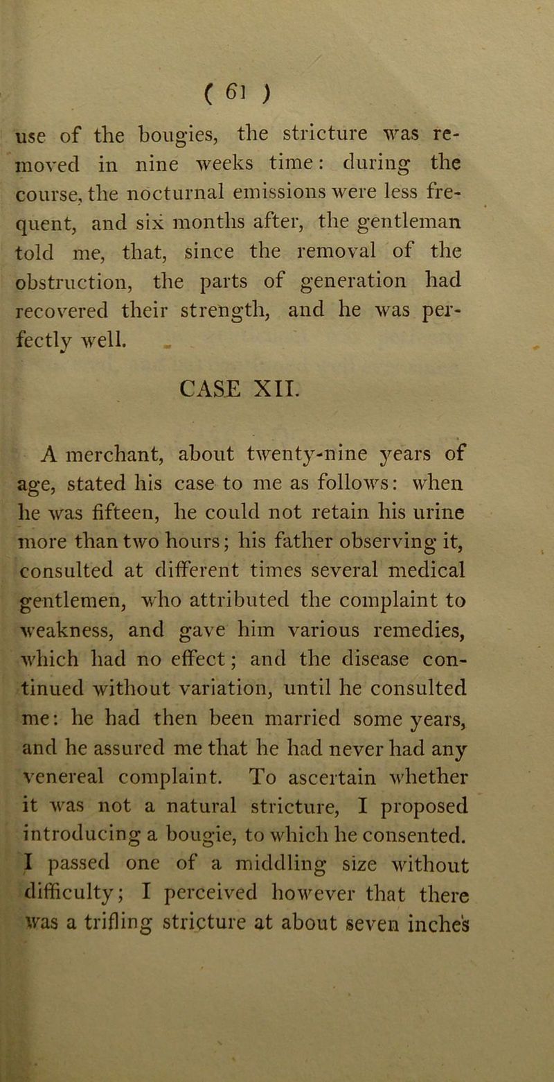use of the bougies, the stricture was re- moved in nine weeks time: during the course, the nocturnal emissions were less fre- quent, and six months after, the gentleman told me, that, since the removal of the obstruction, the parts of generation had recovered their strength, and he was per- fectly well. CASE XII. A merchant, about twenty-nine years of age, stated his case to me as follows: when he was fifteen, he could not retain his urine more than two hours; his father observing it, consulted at different times several medical gentlemen, who attributed the complaint to weakness, and gave him various remedies, which had no effect; and the disease con- tinued without variation, until he consulted me: he had then been married some years, and he assured me that he had never had any venereal complaint. To ascertain whether it Avras not a natural stricture, I proposed introducing a bougie, to which he consented. I passed one of a middling size without difficulty; I perceived however that there was a trifling stricture at about seven inches