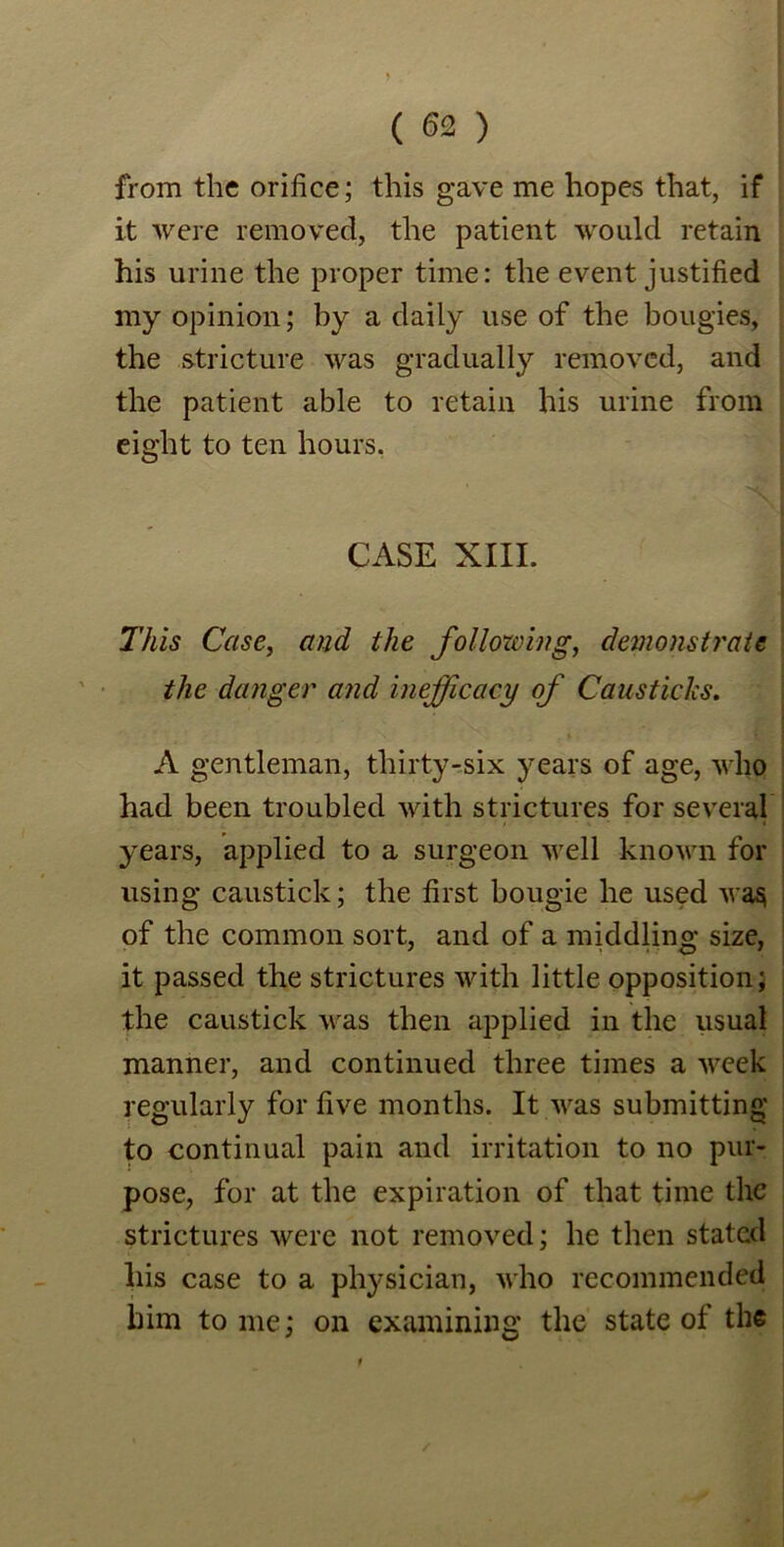 from the orifice; this gave me hopes that, if it were removed, the patient would retain his urine the proper time: the event justified my opinion; by a daily use of the bougies, the stricture was gradually removed, and the patient able to retain his urine from eight to ten hours. CASE XIII. This Case, and the follozving, demonstrate the danger and inefficacy of Causticks. A gentleman, thirty-six years of age, who had been troubled with strictures for several years, applied to a surgeon well known for using caustick; the first bougie he used wa§ of the common sort, and of a middling size, it passed the strictures with little opposition; the caustick was then applied in the usual manner, and continued three times a week regularly for five months. It was submitting to continual pain and irritation to no pur- pose, for at the expiration of that time the strictures were not removed; he then stated his case to a physician, who recommended him tome; on examining the state of the