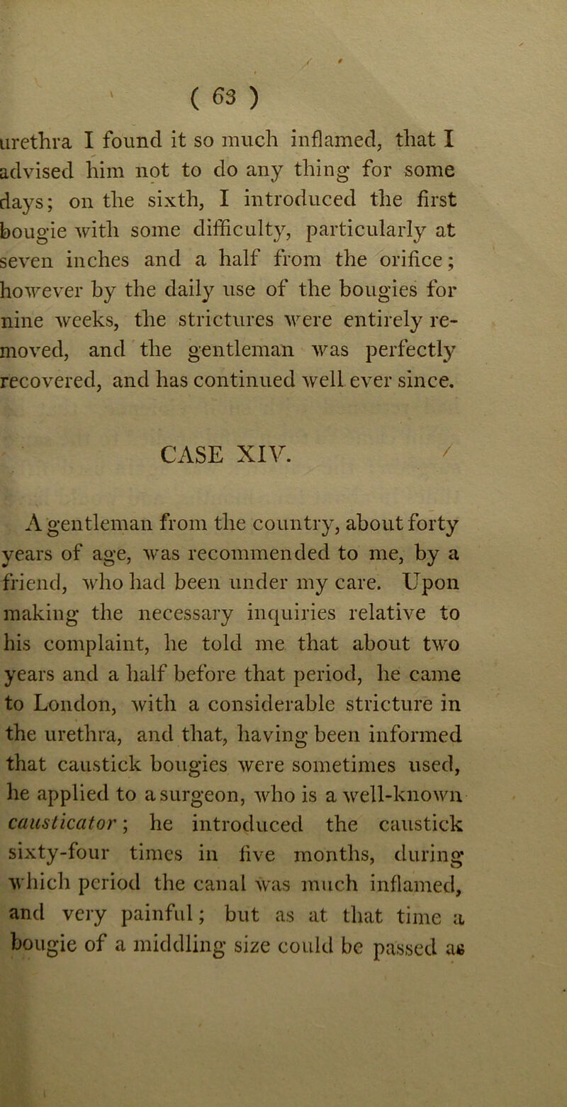 I urethra I found it so much inflamed, that I advised him not to do any thing for some days; on the sixth, I introduced the first bougie with some difficulty, particularly at seven inches and a half from the orifice; however by the daily use of the bougies for nine weeks, the strictures were entirely re- moved, and the gentleman was perfectly recovered, and has continued well ever since. CASE XIV. A gentleman from the country, about forty years of age, was recommended to me, by a friend, who had been under my care. Upon making the necessary inquiries relative to his complaint, he told me that about two years and a half before that period, he came to London, with a considerable stricture in the urethra, and that, having been informed that caustick bougies were sometimes used, he applied to a surgeon, who is a well-known causticator; he introduced the caustick sixty-four times in five months, during which period the canal was much inflamed, and very painful; but as at that time a bougie of a middling size could be passed as