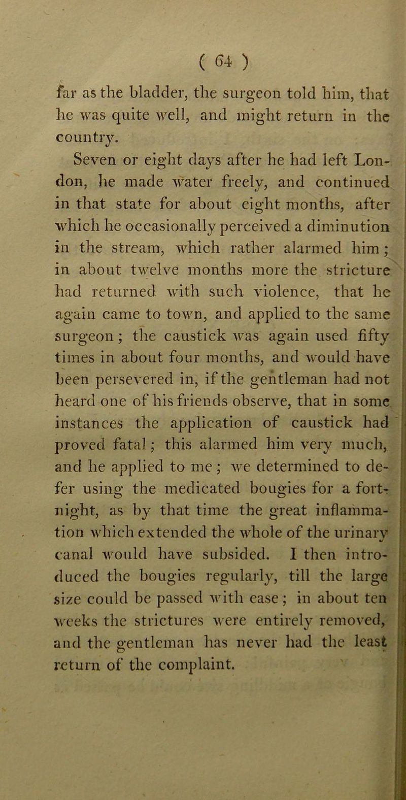 far as the bladder, the surgeon told him, that lie was quite well, and might return in the country. Seven or eight days after he had left Lon- don, he made water freely, and continued in that state for about eight months, after which he occasionally perceived a diminution in the stream, which rather alarmed him; in about twelve months more the stricture had returned with such violence, that he again came to town, and applied to the same surgeon; the caustick was again used fifty times in about four months, and would have been persevered in, if the gentleman had not heard one of his friends observe, that in some instances the application of caustick had proved fatal; this alarmed him very much, and he applied to me; we determined to de- fer using the medicated bougies for a fort- night, as by that time the great inflamma- tion which extended the whole of the urinarv t- canal would have subsided. I then intro- duced the bougies regularly, till the large size could be passed with ease; in about ten weeks the strictures were entirely removed, and the gentleman has never had the least return of the complaint.