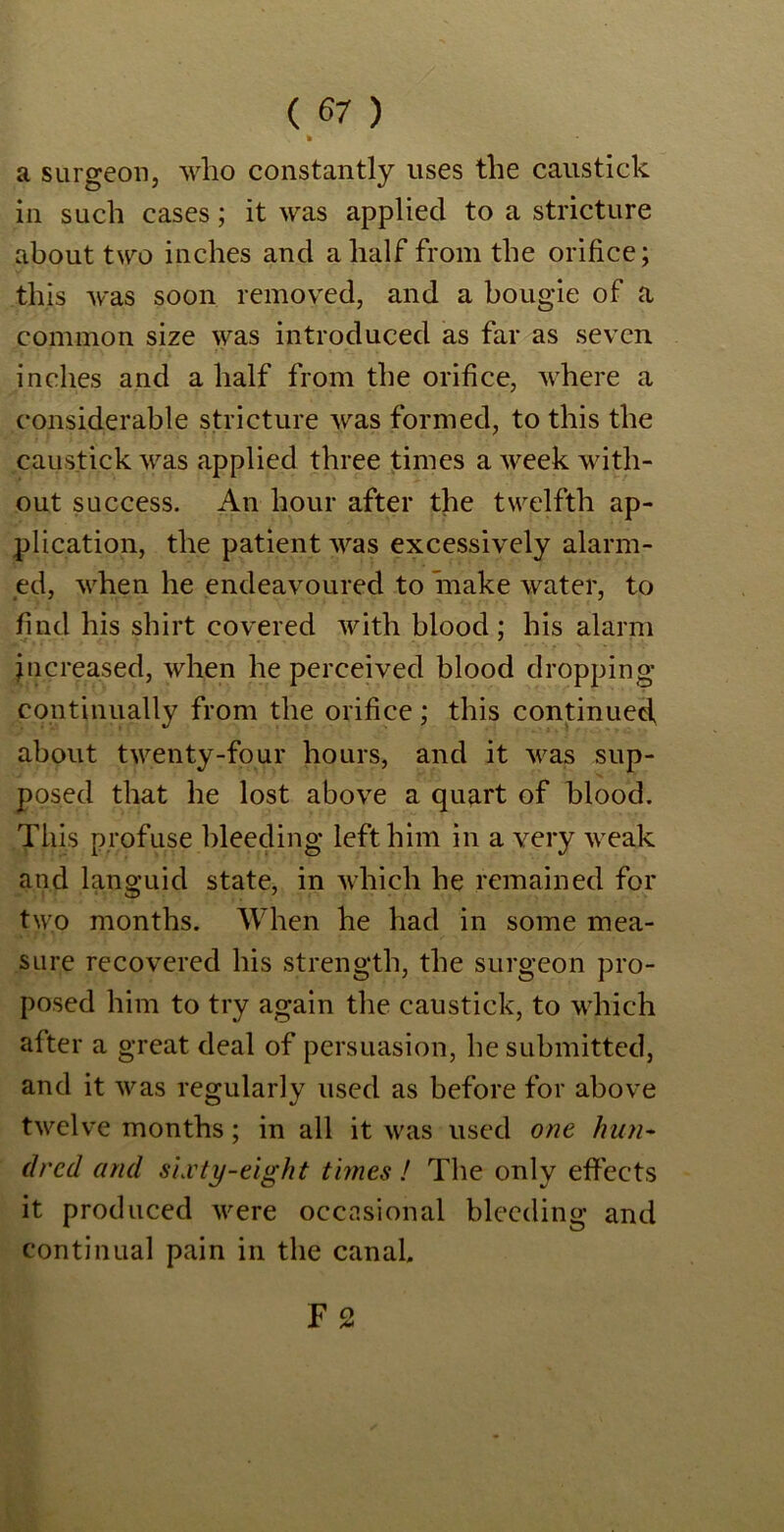 • a surgeon, who constantly uses the caustick in such cases; it was applied to a stricture about two inches and a half from the orifice; this was soon removed, and a bougie of a common size was introduced as far as seven inches and a half from the orifice, where a considerable stricture was formed, to this the caustick was applied three times a week with- out success. An hour after the twelfth ap- plication, the patient was excessively alarm- ed, when he endeavoured to make water, to find his shirt covered with blood; his alarm increased, when he perceived blood dropping continually from the orifice; this continued about twenty-four hours, and it was sup- posed that he lost above a quart of blood. This profuse bleeding left him in a very weak and languid state, in which he remained for two months. When he had in some mea- sure recovered his strength, the surgeon pro- posed him to try again the caustick, to which after a great deal of persuasion, he submitted, and it was regularly used as before for above twelve months; in all it was used one hun- dred and slvty-eight times ! The only effects it produced were occasional bleeding and continual pain in the canal.
