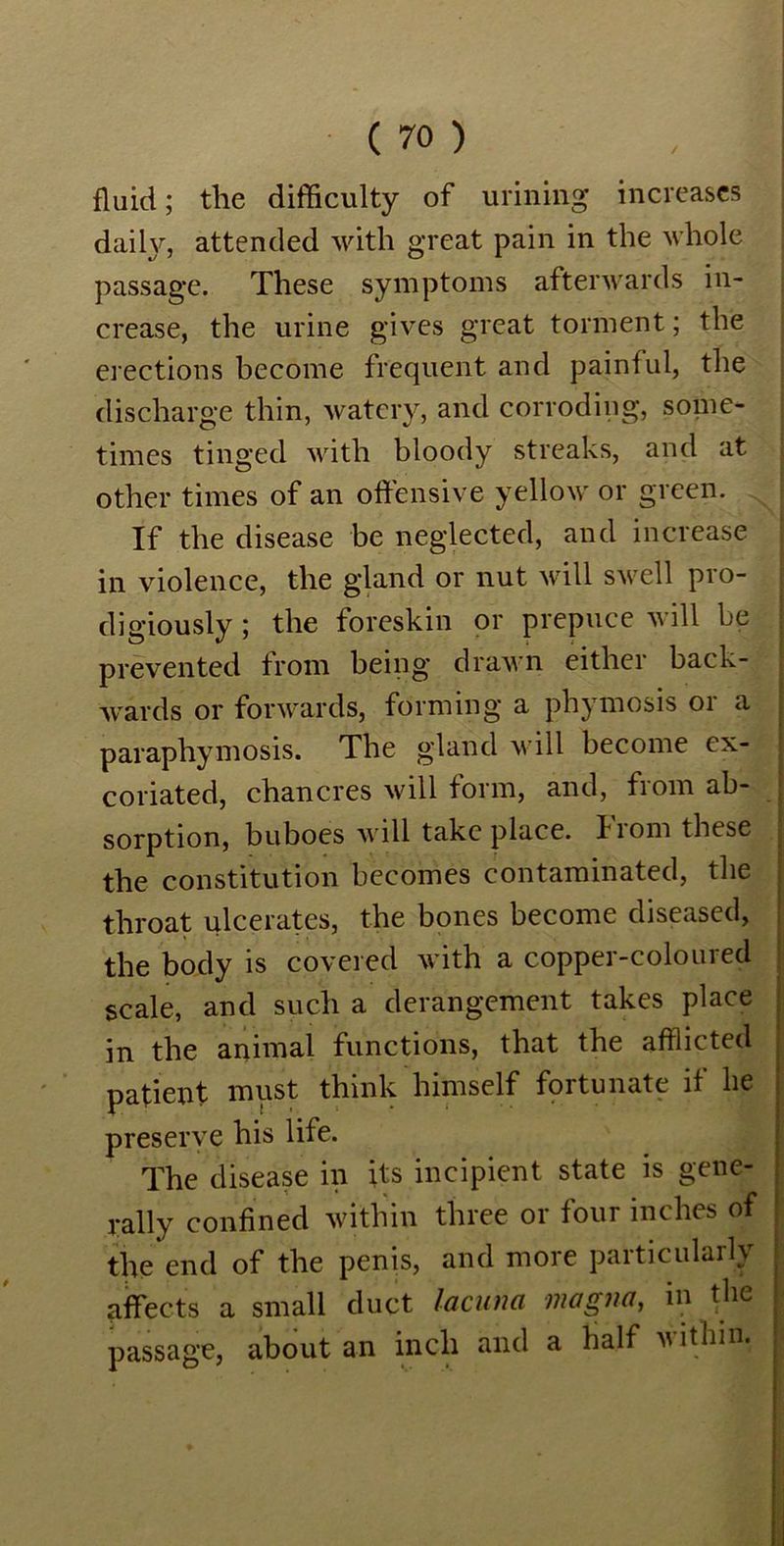 fluid; the difficulty of urining increases daily, attended with great pain in the whole passage. These symptoms afterwards in- crease, the urine gives great torment; the erections become frequent and painful, the discharge thin, watery, and corroding, some- times tinged with bloody streaks, and at other times of an offensive yellow or green. If the disease be neglected, and increase in violence, the gland or nut will swell pro- digiously ; the foreskin or prepuce will be prevented from being drawn either back- wards or forwards, forming a phymosis 01 a paraphymosis. The gland will become ex- coriated, chancres will form, and, from ab- sorption, buboes will take place. Iiom these the constitution becomes contaminated, the throat ulcerates, the bones become diseased, the body is covered with a copper-coloured scale, and such a derangement takes place in the animal functions, that the afflicted patient must think himself fortunate if he preserve his life. The disease in its incipient state is gene- rally confined within three or four inches of the end of the penis, and more particularly affects a small duct lacuna magna, in the passage, about an inch and a half within.