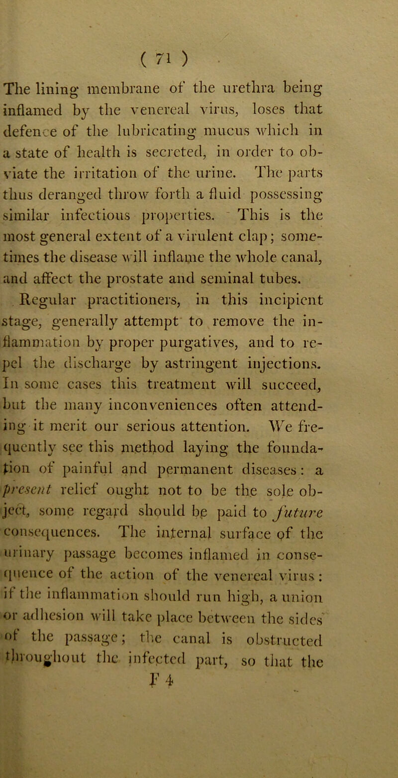 The lining* membrane of the urethra being inflamed by the venereal virus, loses that defence of the lubricating mucus which in a state of health is secreted, in order to ob- viate the irritation of the urine. The parts thus deranged throw forth a fluid possessing similar infectious properties. This is the most general extent of a virulent clap; some- times the disease will inflame the whole canal, and affect the prostate and seminal tubes. Regular practitioners, in this incipient stage, generally attempt to remove the in- flammation by proper purgatives, and to re- pel the discharge by astringent injections. In some cases this treatment will succeed, but the many inconveniences often attend- ing it merit our serious attention. We fre- quently see this method laying the founda- tion of painful and permanent diseases: a present relief ought not to be the sole ob- ject, some regard should be paid to future consequences. The internal surface of the urinary passage becomes inflamed in conse- quence of the action of the venereal virus: if the inflammation should run high, a union or adhesion will take place between the sides of the passage; the canal is obstructed throughout the infected part, so that the F4