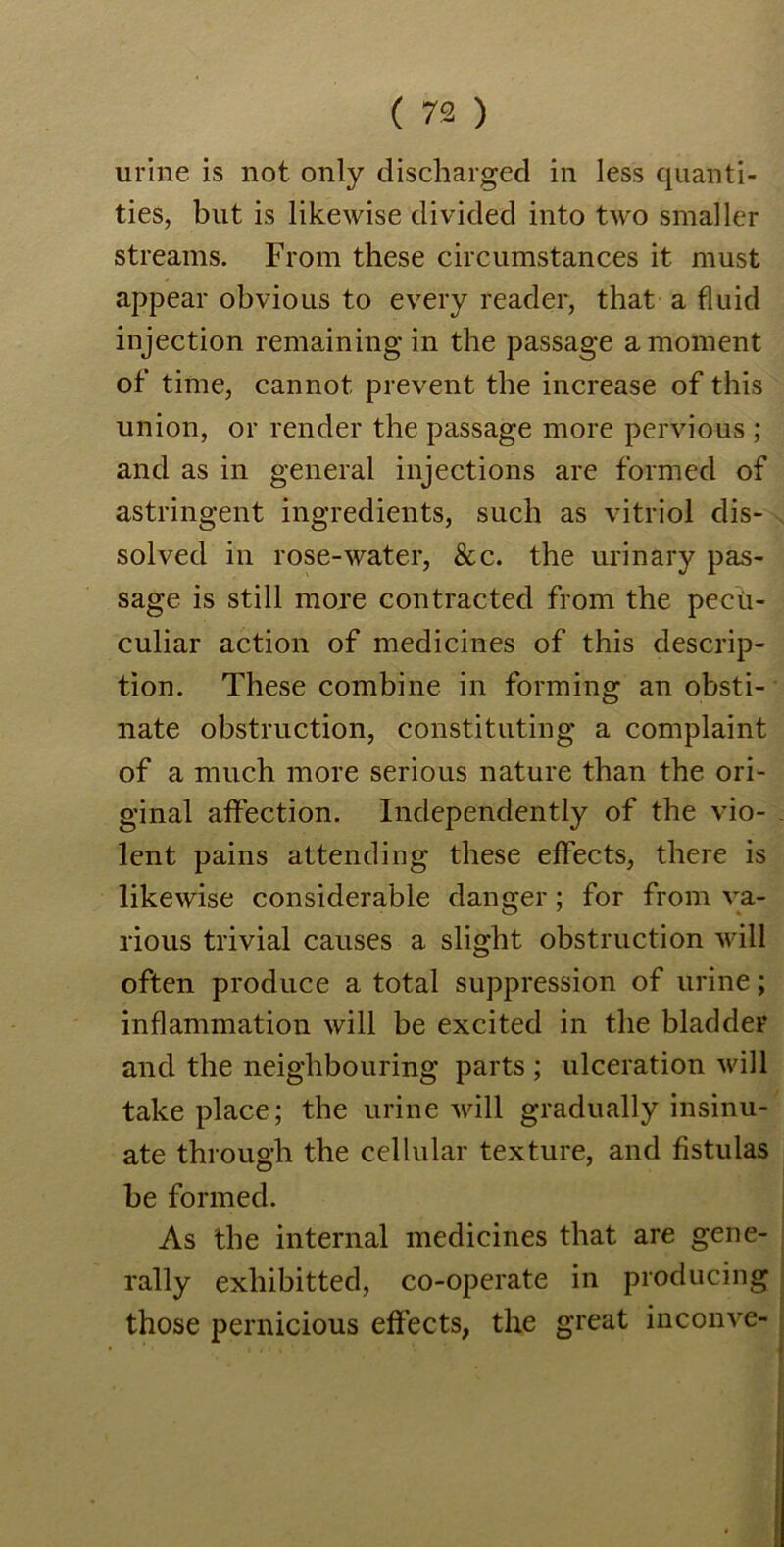 urine is not only discharged in less quanti- ties, but is likewise divided into two smaller streams. From these circumstances it must appear obvious to every reader, that a fluid injection remaining in the passage a moment of time, cannot prevent the increase of this union, or render the passage more pervious ; and as in general injections are formed of astringent ingredients, such as vitriol dis- solved in rose-water, &c. the urinary pas- sage is still more contracted from the pecii- culiar action of medicines of this descrip- tion. These combine in forming an obsti- nate obstruction, constituting a complaint of a much more serious nature than the ori- ginal affection. Independently of the vio- lent pains attending these effects, there is likewise considerable danger; for from va- rious trivial causes a slight obstruction will often produce a total suppression of urine; inflammation will be excited in the bladder and the neighbouring parts ; ulceration will take place; the urine will gradually insinu- ate through the cellular texture, and fistulas be formed. As the internal medicines that are gene- rally exliibitted, co-operate in producing those pernicious effects, the great inconve-
