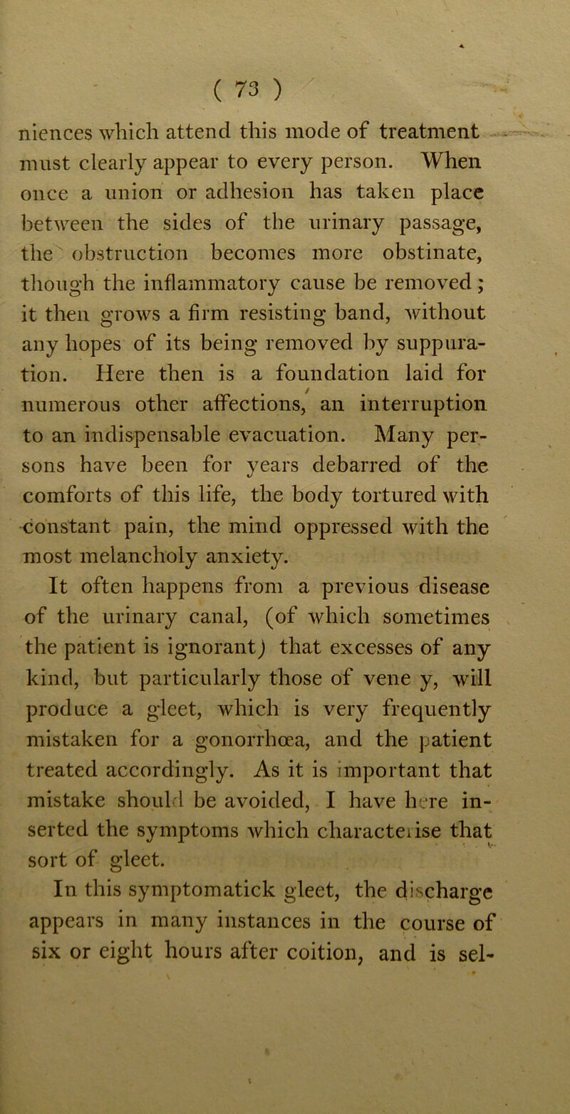 niences which attend this mode of treatment must clearly appear to every person. When once a union or adhesion has taken place between the sides of the urinary passage, the obstruction becomes more obstinate, though the inflammatory cause be removed; it then grows a firm resisting band, without any hopes of its being removed by suppura- tion. Here then is a foundation laid for numerous other affections, an interruption to an indispensable evacuation. Many per- sons have been for years debarred of the comforts of this life, the body tortured with constant pain, the mind oppressed with the most melancholy anxiety. It often happens from a previous disease of the urinary canal, (of which sometimes the patient is ignorant) that excesses of any kind, but particularly those of vene y, will produce a gleet, which is very frequently mistaken for a gonorrhoea, and the patient treated accordingly. As it is important that mistake should be avoided, I have here in- serted the symptoms which characteiise that sort of gleet. In this symptomatick gleet, the discharge appears in many instances in the course of six or eight hours after coition, and is sel- t