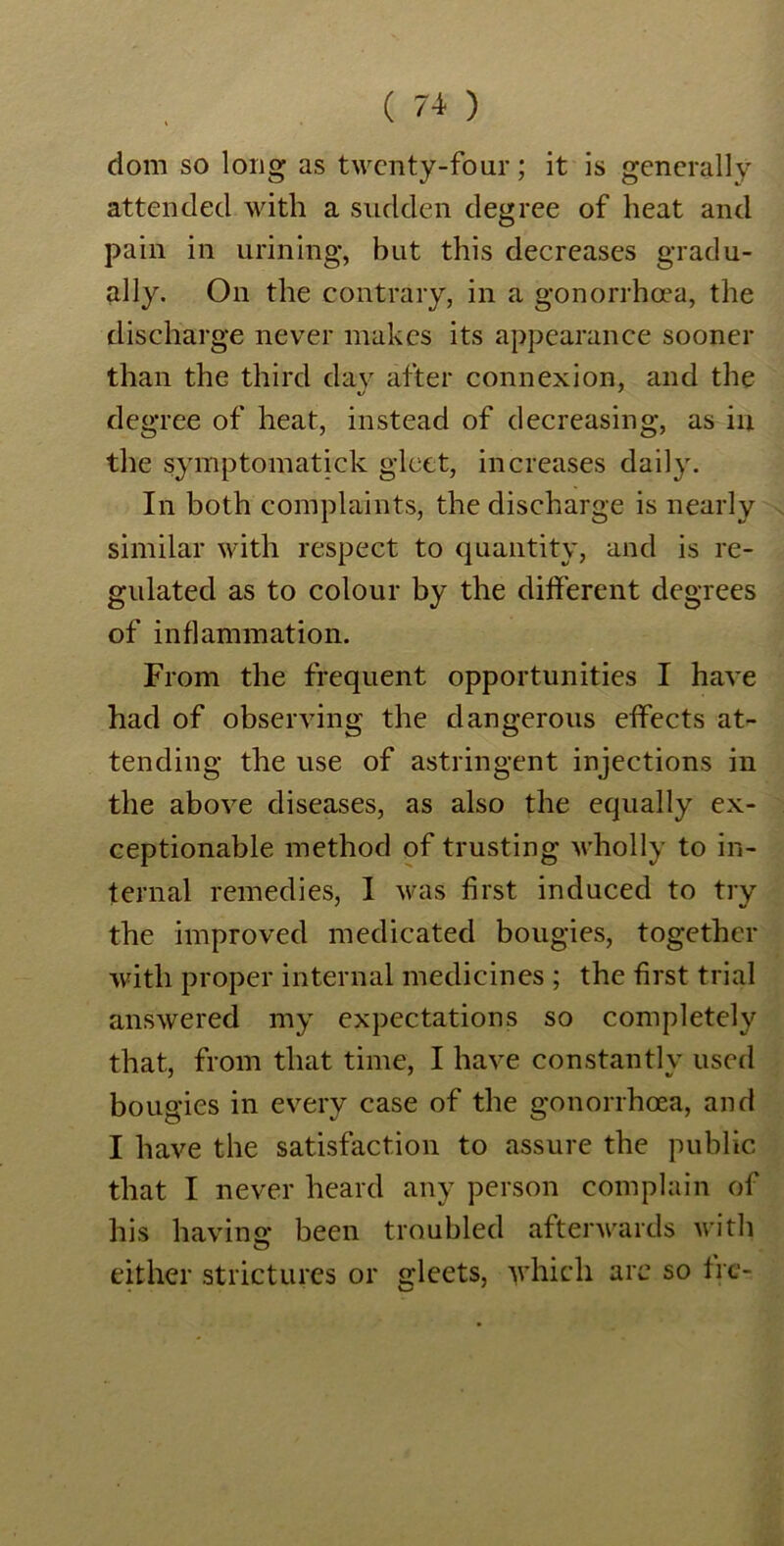 dom so long as twenty-four; it is generally attended with a sudden degree of heat and pain in urining, but this decreases gradu- ally. On the contrary, in a gonorrhoea, the discharge never makes its appearance sooner than the third day after connexion, and the degree of heat, instead of decreasing, as in the symptomatick gleet, increases daily. In both complaints, the discharge is nearly similar with respect to quantity, and is re- gulated as to colour by the different degrees of inflammation. From the frequent opportunities I have had of observing the dangerous effects at- tending the use of astringent injections in the above diseases, as also the equally ex- ceptionable method of trusting wholly to in- ternal remedies, I was first induced to try the improved medicated bougies, together with proper internal medicines ; the first trial answered my expectations so completely that, from that time, I have constantly used bougies in every case of the gonorrhoea, and I have the satisfaction to assure the public that I never heard any person complain of his having; been troubled afterwards with either strictures or fleets, which are so lie- 4 . iJ