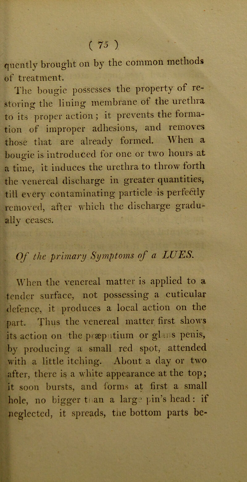 quently brought on by tbe common methods of treatment. The bougie possesses the property of re- storing1 the lining membrane of tbe urethra to its proper action; it prevents tbe forma- tion of improper adhesions, and removes those that are already formed. When a bougie is introduced for one or two hours at a time, it induces the urethra to throw forth the venereal discharge in greater quantities, till every contaminating particle is perfectly removed, after which the discharge gradu- ally ceases. Of the primary Symptoms of a LUES. When the venereal matter is applied to a tender surface, not possessing a cuticular defence, it produces a local action on the part. Thus the venereal matter first shows its action on the p.asp itium or gl u s penis, by producing a small red spot, attended with a little itching. About a day or two after, there is a white appearance at the top; it soon bursts, and forms at first a small hole, no bigger t\ an a large pin’s head: if neglected, it spreads, the bottom parts be-
