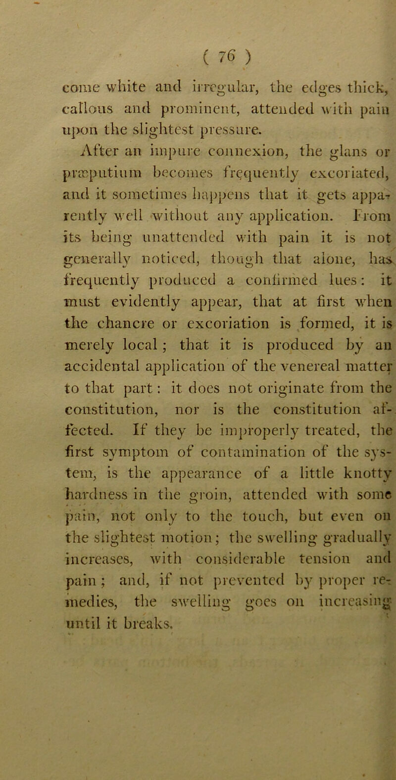 come white and irregular, the edges thick, callous and prominent, attended with pain upon the slightest pressure. After an impure connexion, the glans or prasputium becomes frequently excoriated, and it sometimes happens that it gets appa? rently well without any application. From its being unattended with pain it is not generally noticed, though that alone, has frequently produced a confirmed lues: it must evidently appear, that at first when the chancre or excoriation is formed, it is merely local; that it is produced by an accidental application of the venereal matter to that part: it does not originate from the constitution, nor is the constitution af- fected. If they be improperly treated, the first symptom of contamination of the sys- tem, is the appearance of a little knotty hardness in the groin, attended with some pain, not only to the touch, but even oil the slightest motion; the swelling gradually increases, with considerable tension and pain ; and, if not prevented by proper re- medies, the swelling goes on increasing until it breaks.