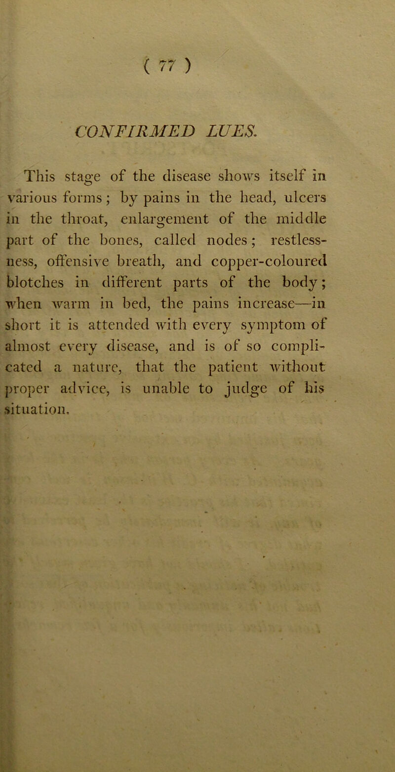 CONFIRMED LUES. This stage of the disease shows itself in various forms; by pains in the head, ulcers in the throat, enlargement of the middle part of the bones, called nodes; restless- ness, offensive breath, and copper-coloured blotches in different parts of the body; when warm in bed, the pains increase—in short it is attended with every symptom of almost every disease, and is of so compli- cated a nature, that the patient without proper advice, is unable to judge of his situation.
