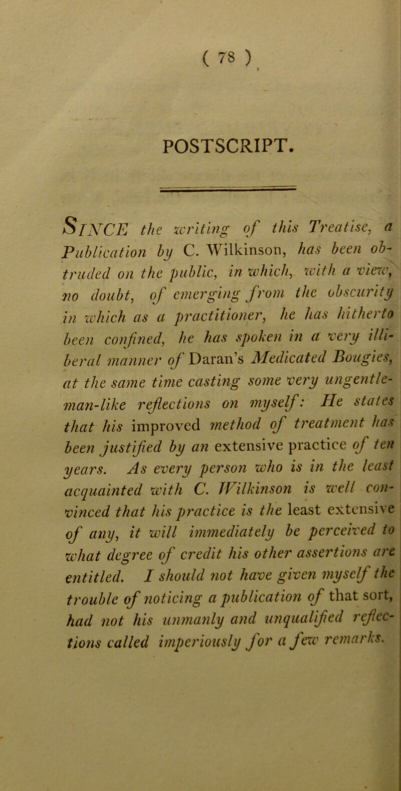 POSTSCRIPT. SrjtfCE the writing of this Treatise, a Publication by C. Wilkinson, has been ob- truded on the public, in which, with a view, no doubt, of emerging from the obscurity in which as a practitioner, he has hitherto been confined, he has spoken in a very illi- beral manner oj Daran’s Medicated Bougies, at the same time casting some very ungentle- man-like refections on myself: Tie states that his improved method of treatment has been justified by an extensive practice of ten years. As every person who is in the least acquainted with C. Wilkinson is well con- vinced that his practice is the least extensive of any, it will immediately be perceived to what degree of credit his other assertions are entitled, I should not have given myself the trouble of noticing a publication of that sort, had not his unmanly and unqualified refec- tions called imperiously for a few remarks.