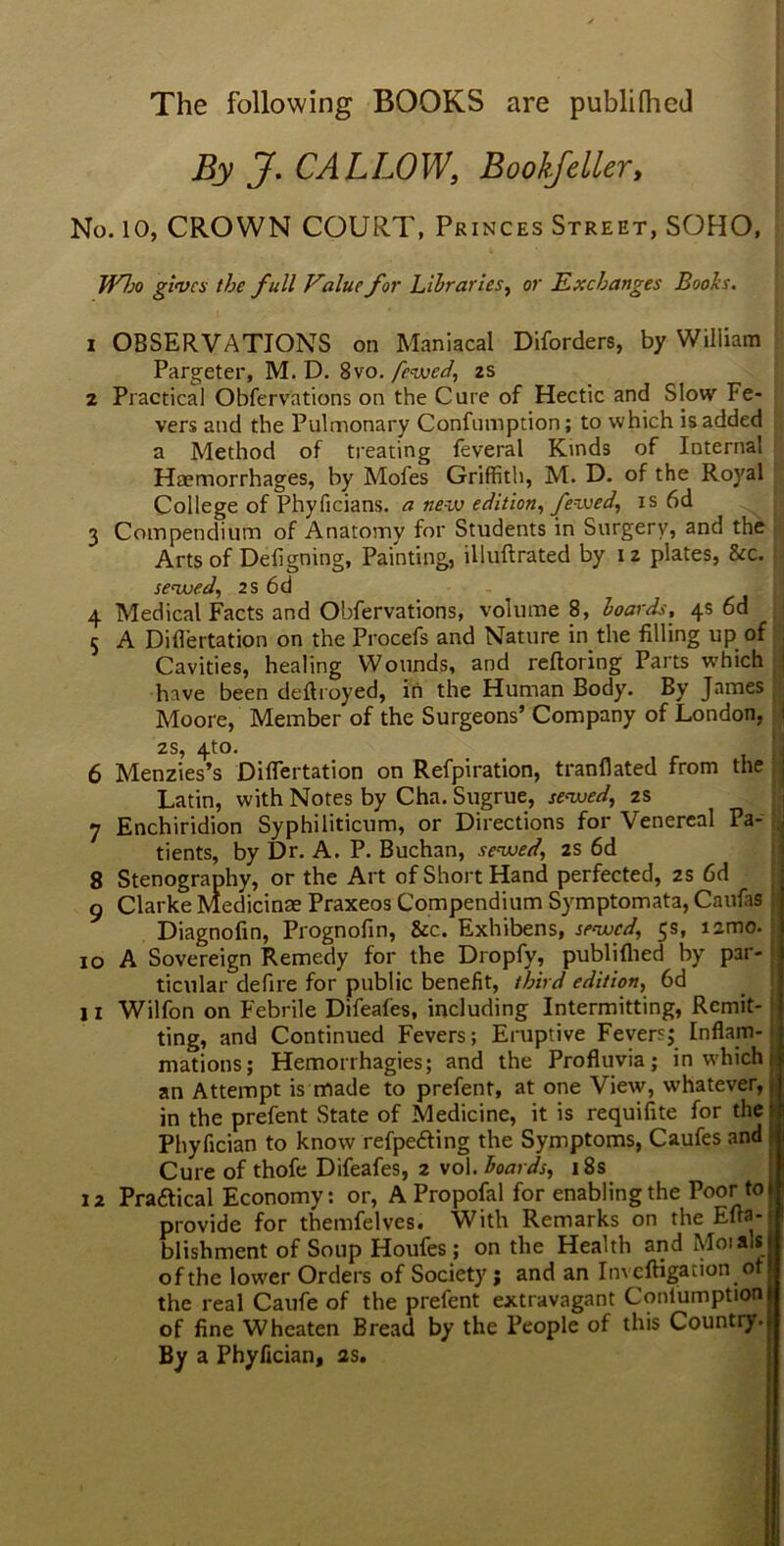 The following BOOKS are publilhed By J. CALLOW, Bookfeller, No. 10, CROWN COURT, Princes Street, SOHO, Who gives the full Value for Libraries, or Exchanges Boohs. 1 OBSERVATIONS on Maniacal Diforders, by William Pargeter, M. D. 8vo. fewed, 2s 2 Practical Obfervations on the Cure of Hectic and Slow Fe- vers and the Pulmonary Confumption; to which is added a Method of treating feveral Kinds of Internal Haemorrhages, by Mofes Griffith, M. D. of the Royal College of Phyficians. a new edition, fewed, is 6d 3 Compendium of Anatomy for Students in Surgery, and the Arts of Deligning, Painting, illuftrated by 12 plates, &c. sewed, 2s 6d 4 Medical Facts and Obfervations, volume 8, hoards, 4s 6d 5 A Diflertation on the Procefs and Nature in the filling up of j Cavities, healing Wounds, and reftoring Parts which j have been deflroyed, in the Human Body. By James Moore, Member of the Surgeons’ Company of London, i zs, 4to. 6 Menzies’s Diflertation on Refpiration, tranflated from the Latin, with Notes by Cha. Sugrue, sewed, 2s 7 Enchiridion Syphiliticum, or Directions for \enereal Pa- j tients, by Dr. A. P. Buchan, sewed\ 2s 6d 8 Stenography, or the Art of Short Hand perfected, 2s 6d g Clarke Medicinae Praxeos Compendium Symptomata, Caufas Diagnofin, Prognofln, &c. Exhibens, sewed, 5s, izmo. 10 A Sovereign Remedy for the Dropfv, publifhed by par- ticular defire for public benefit, third edition, 6d 11 Wilfon on Febrile Difeafes, including Intermitting, Remit- ting, and Continued Fevers; Eruptive Fevers; Inflam- mations; Hemorrhagies; and the Profluvia; in which j an Attempt is made to prefent, at one View, whatever,; in the prefent State of Medicine, it is requifite for the: Phyfician to know refpe&ing the Symptoms, Caufes and Cure of thofe Difeafes, 2 vol. Boards, 18s 12 Praftical Economy: or, A Propofal for enabling the Poor to 1 provide for themfelves. With Remarks on the Eua- blishment of Soup Houfes ; on the Health and Moiais of the lower Orders of Society ; and an Invcftigation of the real Caufe of the prefent extravagant Conlumption of fine Wheaten Bread by the People of this Country. By a Phyfician, 2s.