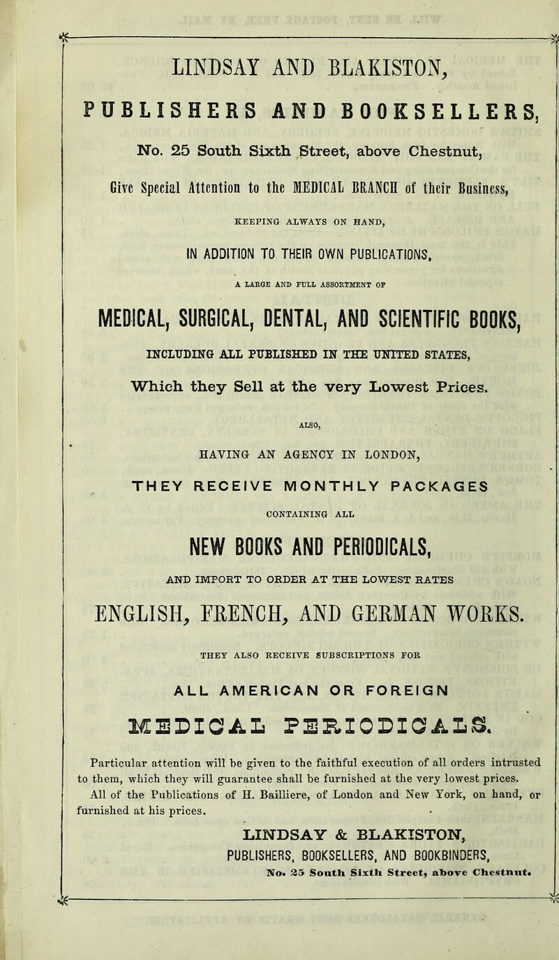 LINDSAY AND BLAKISION, PUBLISHERS AND BOOKSELLERS, No. 25 South Sixth Street, above Chestnut, Give Special Attention to the MEDICAL BRANCH of their Business, KEEFINO ALWAYS ON HAND, IN ADDITION TO THEIR OWN PUBLICATIONS, A LARGE AND FULL ASSORTMENT OP MEDICAL, SURGICAL, DENTAL, AND SCIENTIFIC BDDKS, INCLUDING ALL PUBLISHED IN THE UNITED STATES, Which they Sell at the very Lowest Prices. ALSO, HAVING AN AGENCY IN LONDON, THEY RECEIVE MONTHLY PACKAGES CONTAINING ALL NEW BOOKS ANO PERIODICALS, AMD IMPORT TO ORDER AT THE LOWEST RATES ENGLISH, FEENCH, AND GEEMAN WORKS. THEY ALSO RECEIVE SUBSCRIPTIONS FOR ALL AMERICAN OR FOREIGN MEDICA.L PERIODICALS. Particular attention will be given to the faithful execution of all orders intrusted to them, which they will guarantee shall be furnished at the very lowest prices. All of the Publications of H. Bailiiere, of London and New York, on hand, or furnished at his prices. LINDSAY & BLAKISTON, PUBLISHERS. BOOKSELLERS, AND BOOKBINDERS, Mo. 35 South Sixth Street, above Chestnut.