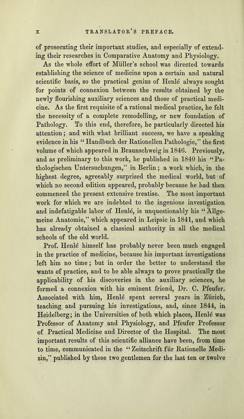 of prosecuting their important studies, and especially of extend- ing their researches in Comparative Anatomy and Physiology. As the whole effort of Muller’s school was directed towards establishing the science of medicine upon a certain and natural scientific basis, so the practical genius of Henl^ always sought for points of connexion between the results obtained by the newly fiourishing auxiliary sciences and those of practical medi- cine. As the first requisite of a rational medical practice, he felt the necessity of a complete remodelling, or new foundation of Pathology. To this end, therefore, he particularly directed his attention; and with what brilliant success, we have a speaking evidence in his “ Handbuch der Rationellen Pathologie,” the first volume of which appeared in Braunschweig in 1846. Previously, and as preliminary to this work, he published in 1840 his “Pa- thologischen Untersuchungen,” in Berlin ; a work which, in the highest degree, agreeably surprised the medical world, but of which no second edition appeared, probably because he had then commenced the present extensive treatise. The most important work for which we are indebted to the ingenious investigation and indefatigable labor of Henl4, is unquestionably his “ Allge- meine Anatomie,” which appeared in Leipsic in 1841, and which has already obtained a classical authority in all the medical schools of the old world. Prof. Henl^ himself has probably never been much engaged in the practice of medicine, because his important investigations left him no time; but in order the better to understand the wants of practice, and to be able always to prove practically the applicability of his discoveries in the auxiliary sciences, he formed a connexion with his eminent friend. Dr. C. Pfeufer. Associated with bin;, Henl4 spent several years in Zurich, teaching and pursuing his investigations, and, since 1844, in Heidelberg; in the Universities of both which places, Henld was Professor of Anatomy and Physiology, and Pfeufer Professor of Practical Medicine and Director of the Hospital. The most important results of this scientific alliance have been, from time to time, communicated in the “ Zeitschrift fur Rationelle Medi- zin,” published by these two gentlemen for the last ten or twelve