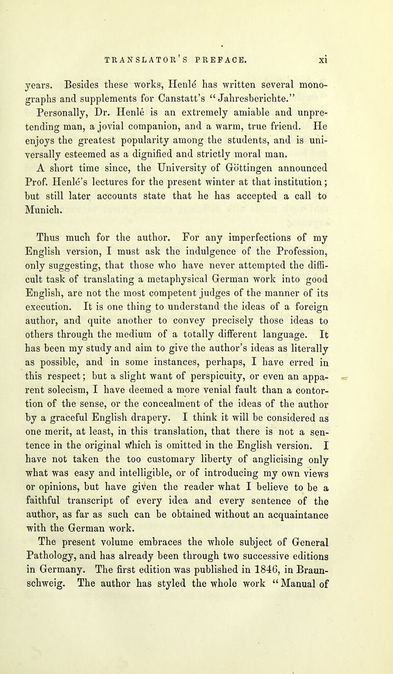 years. Besides these works, Henl^ has written several mono- graphs and supplements for Canstatt’s “ Jahresberichte.” Personally, Dr. Henle is an extremely amiable and unpre- tending man, a jovial companion, and a warm, true friend. He enjoys the greatest popularity among the students, and is uni- versally esteemed as a dignified and strictly moral man. A short time since, the University of Gottingen announced Prof. Henle’s lectures for the present winter at that institution; hut still later accounts state that he has accepted a call to Munich. Thus much for the author. For any imperfections of my English version, I must ask the indulgence of the Profession, only suggesting, that those who have never attempted the diffi- cult task of translating a metaphysical German work into good English, are not the most competent judges of the manner of its execution. It is one thing to understand the ideas of a foreign author, and quite another to convey precisely those ideas to others through the medium of a totally different language. It has been my study and aim to give the author’s ideas as literally as possible, and in some instances, perhaps, I have erred in this respect; but a slight want of perspicuity, or even an appa- rent solecism, I have deemed a more venial fault than a contor- tion of the sense, or the concealment of the ideas of the author by a graceful English drapery. I think it will be considered as one merit, at least, in this translation, that there is not a sen- tence in the original Which is omitted in the English version. I have not taken the too customary liberty of anglicising only what was easy and intelligible, or of introducing my own views or opinions, but have given the reader what I believe to be a faithful transcript of every idea and every sentence of the author, as far as such can be obtained without an acquaintance with the German work. The present volume embraces the whole subject of General Pathology, and has already been through two successive editions in Germany. The first edition was published in 1846, in Braun- schweig. The author has styled the whole work “ Manual of
