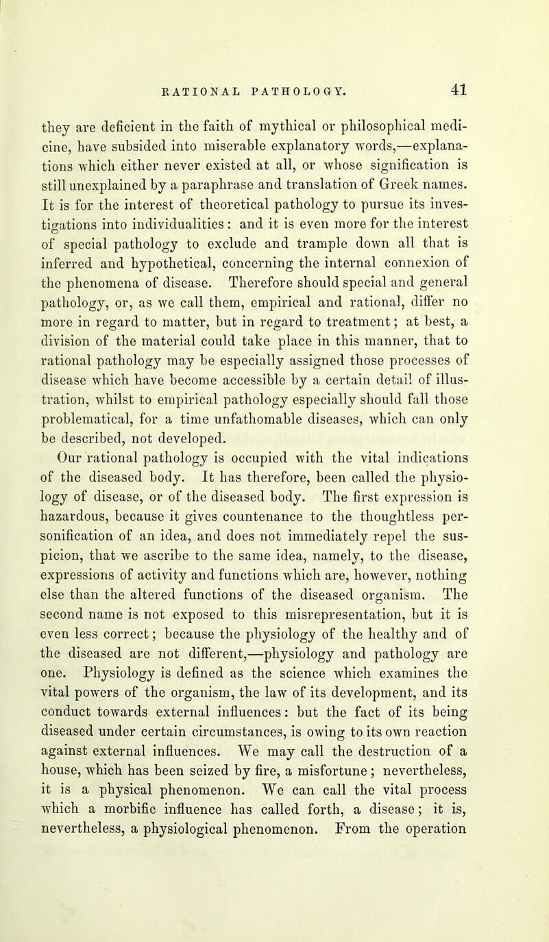 they are deficient in the faith of mythical or philosophical medi- cine, have subsided into miserable explanatory words,—explana- tions which either never existed at all, or whose signification is still unexplained by a paraphrase and translation of Greek names. It is for the interest of theoretical pathology to pursue its inves- tigations into individualities : and it is even more for the interest of special pathology to exclude and trample down all that is inferred and hypothetical, concerning the internal connexion of the phenomena of disease. Therefore should special and general pathology, or, as we call them, empirical and rational, differ no more in regard to matter, but in regard to treatment; at best, a division of the material could take place in this manner, that to rational pathology may be especially assigned those processes of disease which have become accessible by a certain detail of illus- tration, whilst to empirical pathology especially should fall those problematical, for a time unfathomable diseases, which can only be described, not developed. Our rational pathology is occupied with the vital indications of the diseased body. It has therefore, been called the physio- logy of disease, or of the diseased body. The first expression is hazardous, because it gives countenance to the thoughtless per- sonification of an idea, and does not immediately repel the sus- picion, that we ascribe to the same idea, namely, to the disease, expressions of activity and functions which are, however, nothing else than the altered functions of the diseased organism. The second name is not exposed to this misrepresentation, but it is even less correct; because the physiology of the healthy and of the diseased are not different,—physiology and pathology are one. Physiology is defined as the science which examines the vital powers of the organism, the law of its development, and its conduct towards external influences: but the fact of its being diseased under certain circumstances, is owing to its own reaction against external influences. We may call the destruction of a house, which has been seized by fire, a misfortune; nevertheless, it is a physical phenomenon. We can call the vital process which a morbific influence has called forth, a disease; it is, nevertheless, a physiological phenomenon. From the operation