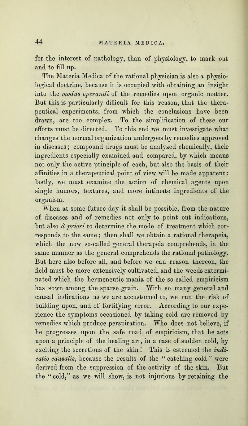 for the interest of pathology, than of physiology, to mark out and to fill up. The Materia Medica of the rational physician is also a physio- logical doctrine, because it is occupied with obtaining an insight into the modus operandi of the remedies upon organic matter. But this is particularly difficult for this reason, that the thera- peutical experiments, from which the conclusions have been drawn, are too complex. To the simplification of these our efforts must be directed. To this end we must investigate what changes the normal organization undergoes by remedies approved in diseases; compound drugs must be analyzed chemically, their ingredients especially examined and compared, by which means not only the active principle of each, but also the basis of their affinities in a therapeutical point of view will be made apparent: lastly, we must examine the action of chemical agents upon single humors, textures, and more intimate ingredients of the organism. When at some future day it shall be possible, from the nature of diseases and of remedies not only to point out indications, but also d priori to determine the mode of treatment which cor- responds to the same; then shall we obtain a rational therapeia, which the now so-called general therapeia comprehends, in the same manner as the general comprehends the rational pathology. But here also before all, and before we can reason thereon, the field must be more extensively cultivated, and the weeds extermi- nated which the hermeneutic mania of the so-called empiricism has sown among the sparse grain. With so many general and causal indications as we are accustomed to, we run the risk of building upon, and of fortifying error. According to our expe- rience the symptoms occasioned by taking cold are removed by remedies which produce perspiration. Who does not believe, if he progresses upon the safe road of empiricism, that he acts upon a principle of the healing art, in a case of sudden cold, by exciting the secretions of the skin! This is esteemed the indi- catio causalis, because the results of the “catching cold” were derived from the suppression of the activity of the skin. But the “cold,” as we will show, is not injurious by retaining the