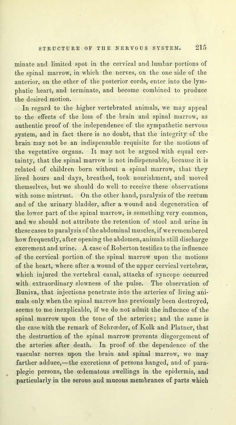 minate and limited spot in the cervical and lumbar portions of the spinal marrow, in which the nerves, on the one side of the anterior, on the other of the posterior cords, enter into the lym- phatic heart, and terminate, and become combined to produce the desired motion. In regard to the higher vertebrated animals, we may appeal to the effects of the loss of the brain and spinal marrow, as authentic proof of the independence of the sympathetic nervous system, and in fact there is no doubt, that the integrity of the brain may not be an indispensable requisite for the motions of the vegetative organs. It may not be argued with equal cer- tainty, that the spinal marrow is not indispensable, because it is related of children born without a spinal marrow, that they lived hours and days, breathed, took nourishment, and moved themselves, but we should do well to receive these observations with some mistrust. On the other hand, paralysis of the rectum and of the urinary bladder, after a wound and degeneration of the lower part of the spinal marrow, is something very common, and we should not attribute the retention of stool and urine in these cases to paralysis of the abdominal muscles, if we remembered how frequently, after opening the abdomen, animals still discharge excrement and urine. A case of Roberton testifies to the influence of the cervical portion of the spinal marrow upon the motions of the heart, where after a wound of the upper cervical vertebrae, which injured the vertebral canal, attacks of syncope occurred with extraordinary slowness of the pulse. The observation of Buniva, that injections penetrate into the arteries of living ani- mals only when the spinal marrow has previously been destroyed, seems to me inexplicable, if we do not admit the influence of the spinal marrow upon the tone of the arteries; and the same is the case with the remark of Schroeder, of Kolk and Plainer, that the destruction of the spinal marrow prevents disgorgement of the arteries after death. In proof of the dependence of the vascular nerves upon the brain and spinal marrow, we may farther adduce,—the excretions of persons hanged, and of para- plegic persons, the oedematous swellings in the epidermis, and particularly in the serous and mucous membranes of parts which