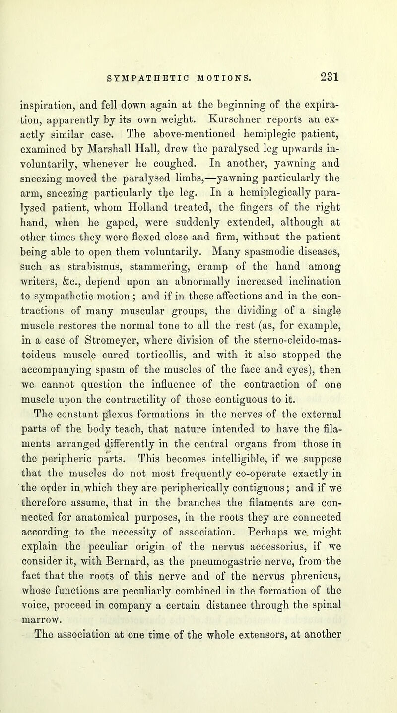 inspiration, and fell down again at the beginning of the expira- tion, apparently by its own weight. Kurschner reports an ex- actly similar case. The above-mentioned hemiplegic patient, examined by Marshall Hall, drew the paralysed leg upwards in- voluntarily, whenever he coughed. In another, yawning and sneezing moved the paralysed limbs,—yawning particularly the arm, sneezing particularly tlje leg. In a hemiplegically para- lysed patient, whom Holland treated, the fingers of the right hand, when he gaped, were suddenly extended, although at other times they were flexed close and firm, without the patient being able to open them voluntarily. Many spasmodic diseases, such as strabismus, stammering, cramp of the hand among writers, &c., depend upon an abnormally increased inclination to sympathetic motion; and if in these affections and in the con- tractions of many muscular groups, the dividing of a single muscle restores the normal tone to all the rest (as, for example, in a case of Stromeyer, where division of the sterno-cleido-mas- toideus muscle cured torticollis, and with it also stopped the accompanying spasm of the muscles of the face and eyes), then we cannot question the influence of the contraction of one muscle upon the contractility of those contiguous to it. The constant plexus formations in the nerves of the external parts of the body teach, that nature intended to have the fila- ments arranged differently in the central organs from those in the peripheric pai'ts. This becomes intelligible, if we suppose that the muscles do not most frequently co-operate exactly in the order in which they are peripherically contiguous; and if we therefore assume, that in the branches the filaments are con- nected for anatomical purposes, in the roots they are connected according to the necessity of association. Perhaps we. might explain the peculiar origin of the nervus accessorius, if we consider it, with Bernard, as the pneumogastric nerve, from the fact that the roots of this nerve and of the nervus phrenicus, whose functions are peculiarly combined in the formation of the voice, proceed in company a certain distance through the spinal marrow. The association at one time of the whole extensors, at another