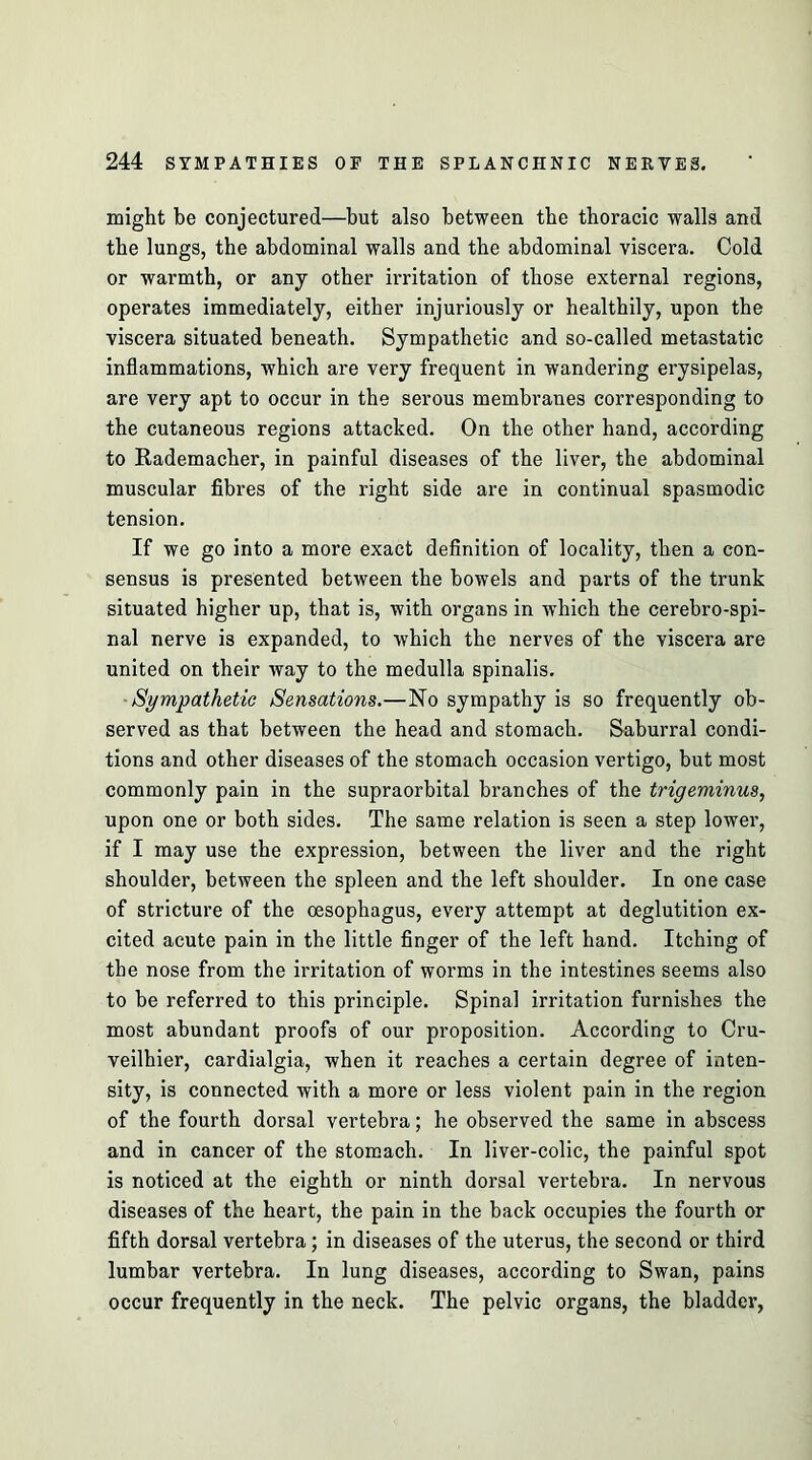 might be conjectured—but also between the thoracic walls and the lungs, the abdominal walls and the abdominal viscera. Cold or warmth, or any other irritation of those external regions, operates immediately, either injuriously or healthily, upon the viscera situated beneath. Sympathetic and so-called metastatic inflammations, which are very frequent in wandering erysipelas, are very apt to occur in the serous membranes corresponding to the cutaneous regions attacked. On the other hand, according to Rademacher, in painful diseases of the liver, the abdominal muscular fibres of the right side are in continual spasmodic tension. If we go into a more exact definition of locality, then a con- sensus is presented between the bowels and parts of the trunk situated higher up, that is, with organs in which the cerebro-spi- nal nerve is expanded, to which the nerves of the viscera are united on their way to the medulla spinalis. ■Sympathetic Sensations.—No sympathy is so frequently ob- served as that between the head and stomach. Saburral condi- tions and other diseases of the stomach occasion vertigo, but most commonly pain in the supraorbital branches of the trigeminus, upon one or both sides. The same relation is seen a step lower, if I may use the expression, between the liver and the right shoulder, between the spleen and the left shoulder. In one case of stricture of the oesophagus, every attempt at deglutition ex- cited acute pain in the little finger of the left hand. Itching of the nose from the irritation of worms in the intestines seems also to be referred to this principle. Spinal irritation furnishes the most abundant proofs of our proposition. According to Cru- veilhier, cardialgia, when it reaches a certain degree of inten- sity, is connected with a more or less violent pain in the region of the fourth dorsal vertebra; he observed the same in abscess and in caneer of the stomach. In liver-colic, the painful spot is noticed at the eighth or ninth dorsal vertebra. In nervous diseases of the heart, the pain in the back occupies the fourth or fifth dorsal vertebra; in diseases of the uterus, the second or third lumbar vertebra. In lung diseases, according to Swan, pains occur frequently in the neck. The pelvic organs, the bladder,