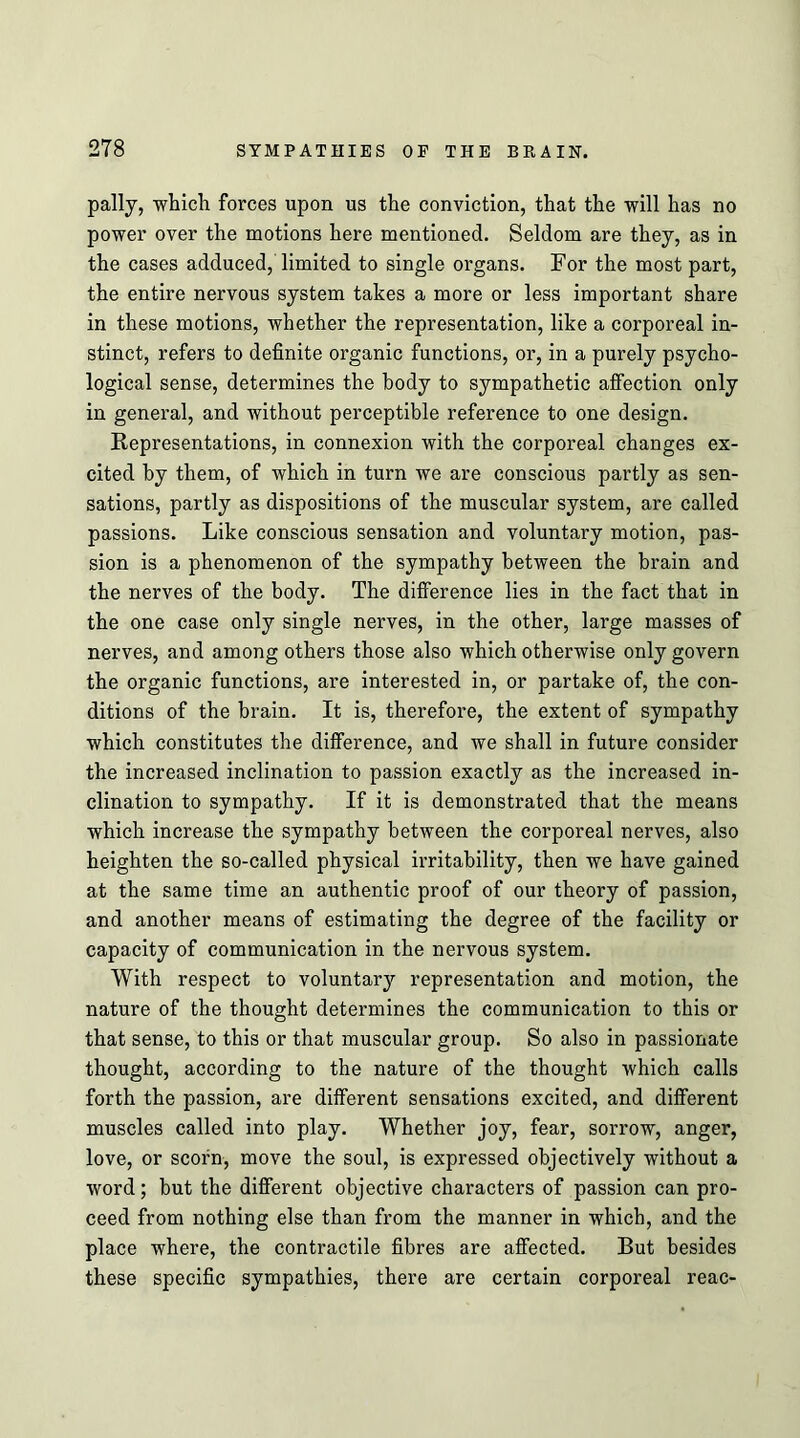 pally, which forces upon us the conviction, that the will has no power over the motions here mentioned. Seldom are they, as in the cases adduced, limited to single organs. For the most part, the entire nervous system takes a more or less important share in these motions, whether the representation, like a corporeal in- stinct, refers to definite organic functions, or, in a purely psycho- logical sense, determines the body to sympathetic affection only in general, and without perceptible reference to one design. Representations, in connexion with the corporeal changes ex- cited by them, of which in turn we are conscious partly as sen- sations, partly as dispositions of the muscular system, are called passions. Like conscious sensation and voluntary motion, pas- sion is a phenomenon of the sympathy between the brain and the nerves of the body. The difference lies in the fact that in the one case only single nerves, in the other, large masses of nerves, and among others those also which otherwise only govern the organic functions, are interested in, or partake of, the con- ditions of the brain. It is, therefore, the extent of sympathy which constitutes the difference, and we shall in future consider the increased inclination to passion exactly as the increased in- clination to sympathy. If it is demonstrated that the means which increase the sympathy between the corporeal nerves, also heighten the so-called physical irritability, then we have gained at the same time an authentic proof of our theory of passion, and another means of estimating the degree of the facility or capacity of communication in the nervous system. With respect to voluntary representation and motion, the nature of the thought determines the communication to this or that sense, to this or that muscular group. So also in passionate thought, according to the nature of the thought which calls forth the passion, are different sensations excited, and different muscles called into play. Whether joy, fear, sorrow, anger, love, or scorn, move the soul, is expressed objectively without a word; but the different objective characters of passion can pro- ceed from nothing else than from the manner in which, and the place where, the contractile fibres are affected. But besides these specific sympathies, there are certain corporeal reac-