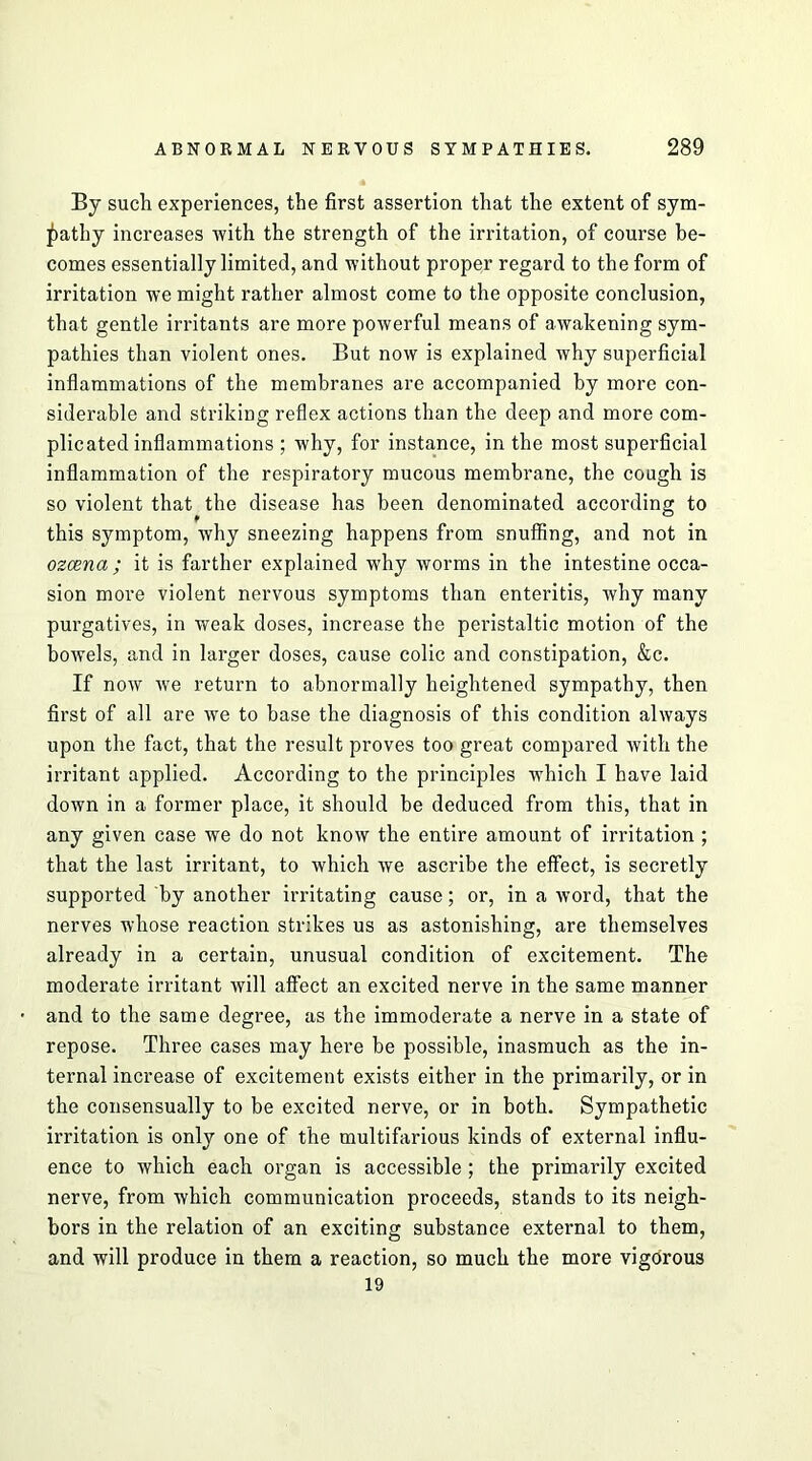 By such experiences, the first assertion that the extent of sym- pathy increases with the strength of the irritation, of course be- comes essentially limited, and without proper regard to the form of irritation we might rather almost come to the opposite conclusion, that gentle irritants are more powerful means of awakening sym- pathies than violent ones. But now is explained why superficial inflammations of the membranes are accompanied by more con- siderable and striking reflex actions than the deep and more com- plicated inflammations ; why, for instance, in the most superficial inflammation of the respiratory mucous membrane, the cough is so violent that the disease has been denominated according to this symptom, why sneezing happens from snuffing, and not in ozcena ; it is farther explained why worms in the intestine occa- sion more violent nervous symptoms than enteritis, why many purgatives, in weak doses, increase the peristaltic motion of the bowels, and in larger doses, cause colic and constipation, &c. If now we return to abnormally heightened sympathy, then first of all are we to base the diagnosis of this condition always upon the fact, that the result proves too great compared with the irritant applied. According to the principles which I have laid down in a former place, it should be deduced from this, that in any given case we do not know the entire amount of irritation ; that the last irritant, to which we ascribe the effect, is secretly supported by another irritating cause; or, in a word, that the nerves whose reaction strikes us as astonishing, are themselves already in a certain, unusual condition of excitement. The moderate irritant will affect an excited nerve in the same manner and to the same degree, as the immoderate a nerve in a state of repose. Three eases may here be possible, inasmuch as the in- ternal increase of excitement exists either in the primarily, or in the consensually to be excited nerve, or in both. Sympathetic irritation is only one of the multifarious kinds of external influ- ence to which each organ is accessible; the primarily excited nerve, from which communication proceeds, stands to its neigh- bors in the relation of an exciting substance external to them, and will produce in them a reaction, so much the more vigorous 19