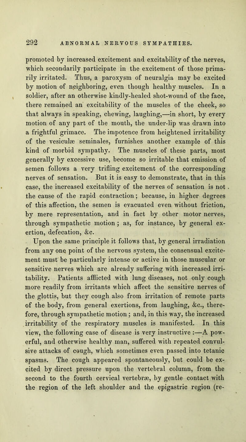 promoted by increased excitement and excitability of the nerves, which secondarily participate in the excitement of those prima- rily irritated. Thus, a paroxysm of neuralgia may be excited by motion of neighboring, even though healthy muscles. In a soldier, after an otherwise kindly-healed shot-wound of the face, there remained an excitability of the muscles of the cheek, so that always in speaking, chewing, laughing,—in short, by every motion of any part of the mouth, the under-lip was drawn into a frightful grimace. The impotence from heightened irritability of the vesiculse seminales, furnishes another example of this kind of morbid sympathy. The muscles of these parts, most generally by excessive use, become so irritable that emission of semen follows a very trifling excitement of the corresponding nerves of sensation. But it is easy to demonstrate, that in this case, the increased excitability of the nerves of sensation is not the cause of the rapid contraction; because, in higher degrees of this affection, the semen is evacuated even without friction, by mere representation, and in fact by other motor nerves, through sympathetic motion ; as, for instance, by general ex- ertion, defecation, &c. Upon the same principle it follows that, by general irradiation from any one point of the nervous system, the consensual excite- ment must' be particularly intense or active in those muscular or sensitive nerves which are already suffering with increased irri- tability. Patients afflicted with lung diseases, not only cough more readily from irritants which affect the sensitive nerves of the glottis, but they cough also from irritation of remote parts of the body, from general exertions, from laughing, &c., there- fore, through sympathetic motion ; and, in this way, the increased irritability of the respiratory muscles is manifested. In this view, the following case of disease is very instructive :—A pow- erful, and otherwise healthy man, suffered with repeated convul- sive attacks of cough, which sometimes even passed into tetanic spasms. The cough appeared spontaneously, but could be ex- cited by direct pressure upon the vertebral column, from the second to the fourth cervical vertebrae, by gentle contact with the region of the left shoulder and the epigastric region (re-