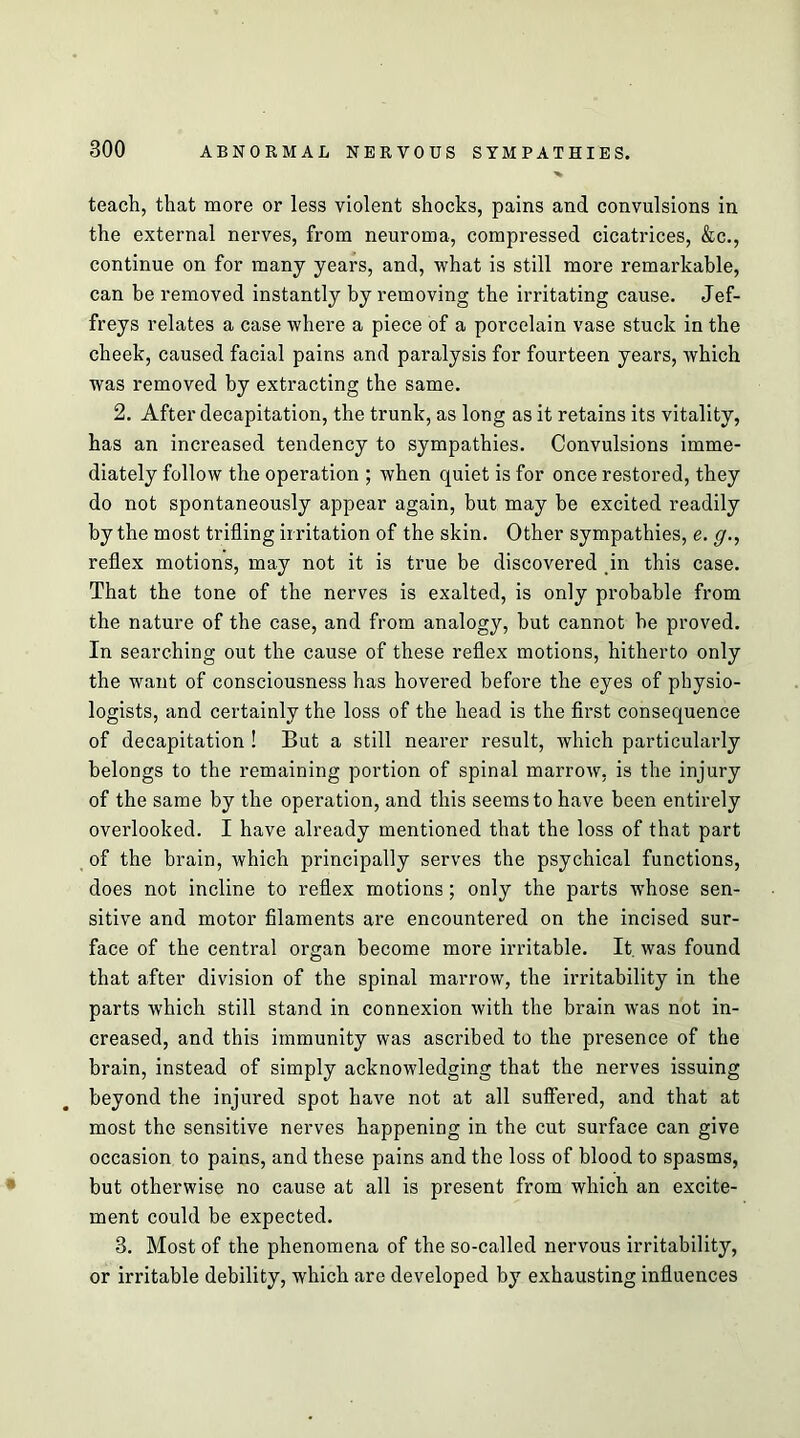 teach, that more or less violent shocks, pains and convulsions in the external nerves, from neuroma, compressed cicatrices, &c., continue on for many years, and, what is still more remarkable, can be removed instantly by removing the irritating cause. Jef- freys relates a case where a piece of a porcelain vase stuck in the cheek, caused facial pains and paralysis for fourteen years, which was removed by extracting the same. 2. After decapitation, the trunk, as long as it retains its vitality, has an increased tendency to sympathies. Convulsions imme- diately follow the operation ; when quiet is for once restored, they do not spontaneously appear again, but may be excited readily by the most trifling irritation of the skin. Other sympathies, e. g., reflex motions, may not it is true be discovered in this case. That the tone of the nerves is exalted, is only probable from the nature of the case, and from analogy, but cannot be proved. In searching out the cause of these reflex motions, hitherto only the want of consciousness has hovered before the eyes of physio- logists, and certainly the loss of the head is the first consequence of decapitation ! But a still nearer result, which particularly belongs to the remaining portion of spinal marrow, is the injury of the same by the operation, and this seems to have been entirely overlooked. I have already mentioned that the loss of that part of the brain, which principally serves the psychical functions, does not incline to reflex motions; only the parts whose sen- sitive and motor filaments are encountered on the incised sur- face of the central organ become more irritable. It. was found that after division of the spinal marrow, the irritability in the parts which still stand in connexion with the brain was not in- creased, and this immunity was ascribed to the presence of the brain, instead of simply acknowledging that the nerves issuing beyond the injured spot have not at all suffered, and that at most the sensitive nerves happening in the cut surface can give occasion to pains, and these pains and the loss of blood to spasms, but otherwise no cause at all is present from which an excite- ment could be expected. 3. Most of the phenomena of the so-called nervous irritability, or irritable debility, which are developed by exhausting influences