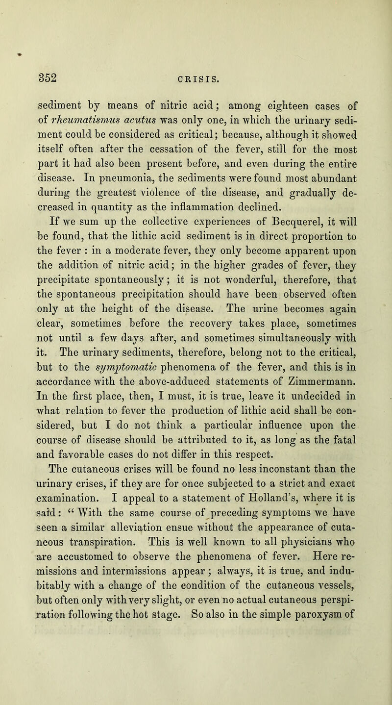 sediment by means of nitric acid; among eighteen cases of of rheumatismus acutus was only one, in which the urinary sedi- ment could be considered as critical; because, although it showed itself often after the cessation of the fever, still for the most part it had also been present before, and even during the entire disease. In pneumonia, the sediments were found most abundant during the greatest violence of the disease, and gradually de- creased in quantity as the inflammation declined. If we sum up the collective experiences of Becquerel, it will be found, that the lithic acid sediment is in direct proportion to the fever : in a moderate fever, they only become apparent upon the addition of nitric acid; in the higher grades of fever, they precipitate spontaneously; it is not wonderful, therefore, that the spontaneous precipitation should have been observed often only at the height of the disease. The urine becomes again clear, sometimes before the recovery takes place, sometimes not until a few days after, and sometimes simultaneously with it. The urinary sediments, therefore, belong not to the critical, but to the symptomatic phenomena of the fever, and this is in accordance with the above-adduced statements of Zimmermann. In the first place, then, I must, it is true, leave it undecided in what relation to fever the production of lithic acid shall be con- sidered, but I do not think a particular influence upon the course of disease should be attributed to it, as long as the fatal and favorable cases do not difier in this respect. The cutaneous crises will be found no less inconstant than the urinary crises, if they are for once subjected to a strict and exact examination. I appeal to a statement of Holland’s, where it is said: “With the same course of preceding symptoms we have seen a similar alleviation ensue without the appearance of cuta- neous transpiration. This is well known to all physicians who are accustomed to observe the phenomena of fever. Here re- missions and intermissions appear ; always, it is true, and indu- bitably with a change of the condition of the cutaneous vessels, but often only with very slight, or even no actual cutaneous perspi- ration following the hot stage. So also in the simple paroxysm of