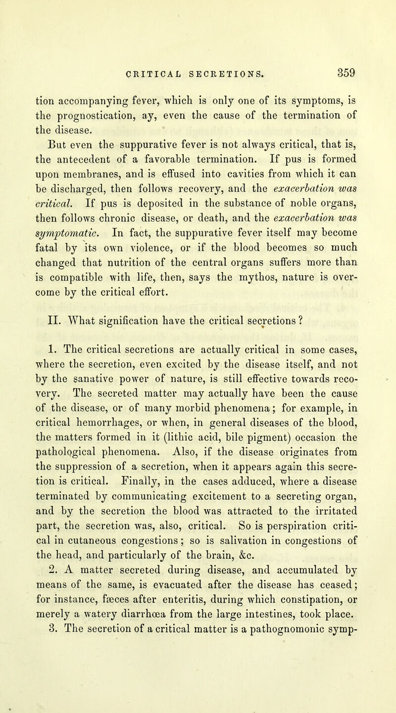 tion accompanying fever, -which is only one of its symptoms, is the prognostication, ay, even the cause of the termination of the disease. But even the suppurative fever is not always critical, that is, the antecedent of a favorable termination. If pus is formed upon membranes, and is effused into cavities from which it can be discharged, then follows recovery, and the exacerbation was critical. If pus is deposited in the substance of noble organs, then follows chronic disease, or death, and the exacerbation was symptomatic. In fact, the suppurative fever itself may become fatal by its own violence, or if the blood becomes so much changed that nutrition of the central organs suffers more than is compatible with life, then, says the mythos, nature is over- come by the critical effort. II. What signification have the critical secretions ? 1. The critical secretions are actually critical in some cases, where the secretion, even excited by the disease itself, and not by the sanative power of nature, is still effective towards reco- very. The secreted matter may actually have been the cause of the disease, or of many morbid phenomena; for example, in critical hemorrhages, or when, in general diseases of the blood, the matters formed in it (lithic acid, bile pigment) occasion the pathological phenomena. Also, if the disease originates from the suppression of a secretion, when it appears again this secre- tion is critical. Finally, in the cases adduced, where a disease terminated by communicating excitement to a secreting organ, and by the secretion the blood was attracted to the irritated part, the secretion was, also, critical. So is perspiration criti- cal in cutaneous congestions; so is salivation in congestions of the head, and particularly of the brain, &c. 2. A matter secreted during disease, and accumulated by means of the same, is evacuated after the disease has ceased; for instance, feces after enteritis, during which constipation, or merely a watery diarrhoea from the large intestines, took place. 3. The secretion of a critical matter is a pathognomonic symp-