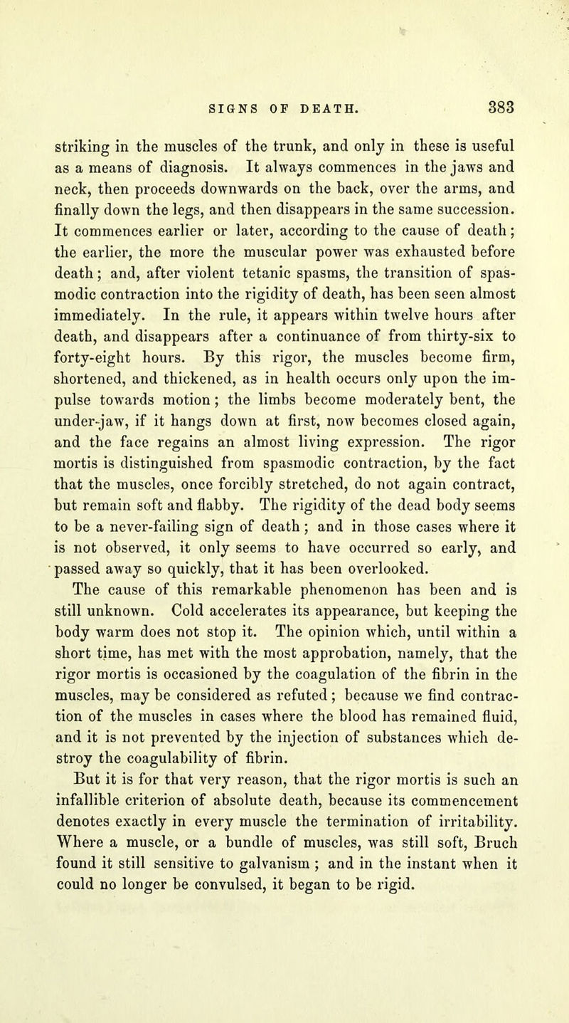 striking in the muscles of the trunk, and only in these is useful as a means of diagnosis. It always commences in the jaws and neck, then proceeds downwards on the back, over the arms, and finally down the legs, and then disappears in the same succession. It commences earlier or later, according to the cause of death; the earlier, the more the muscular power was exhausted before death; and, after violent tetanic spasms, the transition of spas- modic contraction into the rigidity of death, has been seen almost immediately. In the rule, it appears within twelve hours after death, and disappears after a continuance of from thirty-six to forty-eight hours. By this rigor, the muscles become firm, shortened, and thickened, as in health occurs only upon the im- pulse towards motion; the limbs become moderately bent, the under-jaw, if it hangs down at first, now becomes closed again, and the face regains an almost living expression. The rigor mortis is distinguished from spasmodic contraction, by the fact that the muscles, once forcibly stretched, do not again contract, but remain soft and flabby. The rigidity of the dead body seems to be a never-failing sign of death; and in those cases where it is not observed, it only seems to have occurred so early, and ■ passed away so quickly, that it has been overlooked. The cause of this remarkable phenomenon has been and is still unknown. Cold accelerates its appearance, but keeping the body warm does not stop it. The opinion which, until within a short time, has met with the most approbation, namely, that the rigor mortis is occasioned by the coagulation of the fibrin in the muscles, may be considered as refuted; because we find contrac- tion of the muscles in cases where the blood has remained fluid, and it is not prevented by the injection of substances which de- stroy the coagulability of fibrin. But it is for that very reason, that the rigor mortis is such an infallible criterion of absolute death, because its commencement denotes exactly in every muscle the termination of irritability. Where a muscle, or a bundle of muscles, was still soft, Bruch found it still sensitive to galvanism ; and in the instant when it could no longer be convulsed, it began to be rigid.