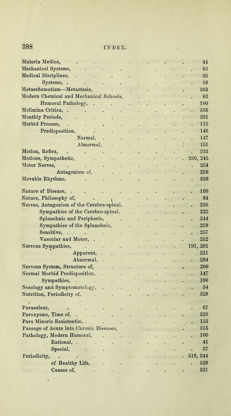 Materia Medica, ....... Mechanical Systems, ....... Medical Disciplines, . . . . . . Systems, ........ Metaschematism—Metastasis, ..... Modern Chemical and Mechanical Schools, Humoral Pathology, ...... Molimina Critica, ........ Monthly Periods, ....... Morbid Process, ........ Predisposition, ...... Normal, ...... Abnormal, ..... Motion, Eeflex, ........ Motions, Sympathetic, . . . . • . . 230, Motor Nerves, ........ Antagonism of, ..... Movable Khythms, ....... Nature of Disease, ........ Nature, Philosophy of, ...... Nerves, Antagonism of the Cerebro-spinal, .... Sympathies of the Cerehro-spinal, .... Splanchnic and Peripheric, ..... Sympathies of the Splanchnic, .... Sensitive, ........ Vascular and Motor, ...... Nervous Sympathies, ...... 197, Apparent, ..... Abnormal, ...... Nervous System, Structure of, ..... Normal Morbid Predisposition, ...... Sympathies, ....... Nosology and Symptomatology, ...... Nutrition, Periodicity of, ..... . Paracelsus, ........ Paroxysms, Time of, . Pars Minoris Resistentise, ....... Passage of Acute into Chronic Diseases, . ... Pathology, Modern Humoral, ...... Rational, ....... Special, ....... Periodicity, ........ 318, of Healthy Life, ...... Causes of, ...... 44 83 36 18 363 83 100 356 331 115 146 147 151 233 245 254 256 338 109 84 236 225 244 239 257 252 281 221 284 200 147 190 54 328 67 339 153 315 100 41 37 344 320 321